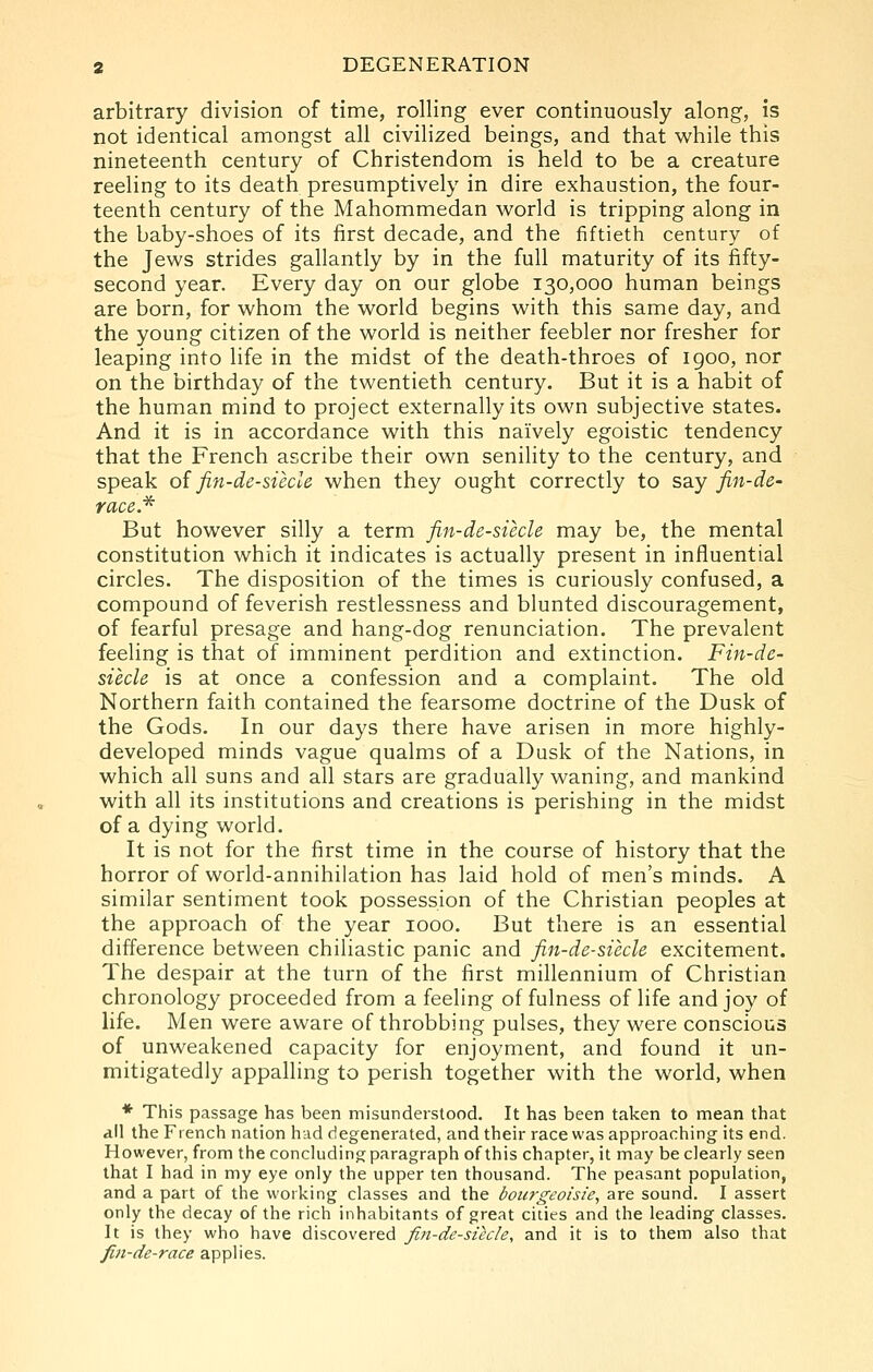 arbitrary division of time, rolling ever continuously along, is not identical amongst all civilized beings, and that while this nineteenth century of Christendom is held to be a creature reeling to its death presumptively in dire exhaustion, the four- teenth century of the Mahommedan v\^orld is tripping along in the baby-shoes of its first decade, and the fiftieth century of the Jews strides gallantly by in the full maturity of its fifty- second year. Every day on our globe 130,000 human beings are born, for whom the world begins with this same day, and the young citizen of the world is neither feebler nor fresher for leaping into life in the midst of the death-throes of 1900, nor on the birthday of the twentieth century. But it is a habit of the human mind to project externally its own subjective states. And it is in accordance with this naively egoistic tendency that the French ascribe their own senility to the century, and speak o{ fin-de-siecle when they ought correctly to say fin-de- race.^ But however silly a term fin-de-siecle may be, the mental constitution which it indicates is actually present in influential circles. The disposition of the times is curiously confused, a compound of feverish restlessness and blunted discouragement, of fearful presage and hang-dog renunciation. The prevalent feeling is that of imminent perdition and extinction. Fin-de- siecle is at once a confession and a complaint. The old Northern faith contained the fearsome doctrine of the Dusk of the Gods. In our days there have arisen in more highly- developed minds vague qualms of a Dusk of the Nations, in which all suns and all stars are gradually waning, and mankind with all its institutions and creations is perishing in the midst of a dying world. It is not for the first time in the course of history that the horror of world-annihilation has laid hold of men's minds. A similar sentiment took possession of the Christian peoples at the approach of the year 1000. But there is an essential difference between chiliastic panic and fin-de-siecle excitement. The despair at the turn of the first millennium of Christian chronology proceeded from a feeling of fulness of life and joy of life. Men were aware of throbbing pulses, they were conscious of unweakened capacity for enjoyment, and found it un- mitigatedly appalling to perish together with the world, when ♦ This passage has been misunderstood. It has been taken to mean that all the French nation had degenerated, and their race was approaching its end. However, from the concluding paragraph of this chapter, it may be clearly seen that I had in my eye only the upper ten thousand. The peasant population, and a part of the working classes and the bourgeoisie, are sound. I assert only the decay of the rich inhabitants of great cities and the leading classes. It is they who have discovered fiti-de-siecle, and it is to them also that fin-de-race applies.