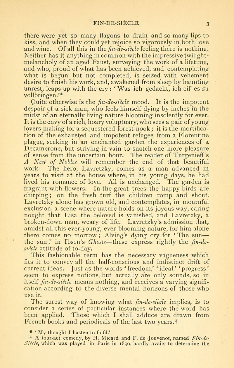 there were yet so many flagons to drain and so many lips to kiss, and when they could yet rejoice so vigorously in both love and wine. Of all this in the fin-de-siecle feeling there is nothing. Neither has it anything in common with the impressive twilight- melancholy of an aged Faust, surveying the work of a lifetime, and who, proud of what has been achieved, and contemplating what is begun but not completed, is seized with vehement desire to finish his work, and, awakened from sleep by haunting unrest, leaps up with the cry : ' Was ich gedacht, ich eil' es zu vollbringen.'* Quite otherwise is the fin-de-siecle mood. It is the impotent despair of a sick man, who feels himself dying by inches in the midst of an eternally living nature blooming insolently for ever. It is the envy of a rich, hoary voluptuary, who sees a pair of young lovers making for a sequestered forest nook; it is the mortifica- tion of the exhausted and impotent refugee from a Florentine plague, seeking in an enchanted garden the experiences of a Decamerone, but striving in vain to snatch one more pleasure of sense from the uncertain hour. The reader of Turgenieff's A Nest of Nobles will remember the end of that beautiful work. The hero, Lavretzky, comes as a man advanced in years to visit at the house where, in his young days, he had lived his romance of love. All is unchanged. The garden is fragrant with flowers. In the great trees the happy birds are chirping; on the fresh turf the children romp and shout. Lavretzky alone has grown old, and contemplates, in mournful exclusion, a scene where nature holds on its joyous way, caring nought that Lisa the beloved is vanished, and Lavretzky, a broken-down man, weary of life. Lavretzky's admission that, amidst all this ever-young, ever-blooming nature, for him alone there comes no morrow; Alving's dying cry for 'The sun— the sun!' in Ibsen's Ghosts—these express rightly the fin-de- siecle attitude of to-day. This fashionable term has the necessary vagueness which fits it to convey all the half-conscious and indistinct drift of current ideas. Just as the words * freedom,' ' ideal,' ' progress ' seem to express notions, but actually are only sounds, so in itself fin-de-siecle means nothing, and receives a varying signifi- cation according to the diverse mental horizons of those who use it The surest way of knowing what fin-de-siecle implies, is to consider a series of particular instances where the word has been applied. Those which I shall adduce are drawn from French books and periodicals of the last two years.f * ' My thought I hasten to fulfil.' t A four-act comedy, by H. Micard and F. de Jouvenot, named Fin-de- Sihle^ which was played in Paris in 1890, hardly avails to determine the