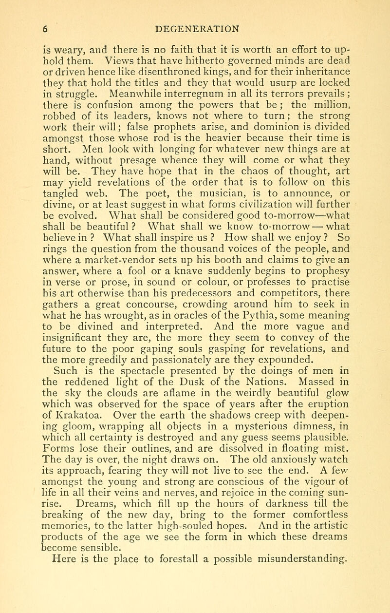 is weary, and there is no faith that it is worth an effort to up- hold them. Views that have hitherto governed minds are dead or driven hence hke disenthroned kings, and for their inheritance they that hold the titles and they that would usurp are locked in struggle. Meanwhile interregnum in all its terrors prevails ; there is confusion among the powers that be ; the million, robbed of its leaders, knows not where to turn; the strong work their will; false prophets arise, and dominion is divided amongst those whose rod is the heavier because their time is short. Men look with longing for whatever new things are at hand, without presage whence they will come or what they will be. They have hope that in the chaos of thought, art may yield revelations of the order that is to follow on this tangled web. The poet, the musician, is to announce, or divine, or at least suggest in what forms civilization will further be evolved. What shall be considered good to-morrow—what shall be beautiful? What shall we know to-morrow — what believe in ? What shall inspire us ? How shall we enjoy ? So rings the question from the thousand voices of the people, and where a market-vendor sets up his booth and claims to give an answer, where a fool or a knave suddenly begins to prophesy in verse or prose, in sound or colour, or professes to practise his art otherwise than his predecessors and competitors, there gathers a great concourse, crowding around him to seek in what he has wrought, as in oracles of the Pythia, some meaning to be divined and interpreted. And the more vague and insignificant they are, the more they seem to convey of the future to the poor gaping souls gasping for revelations, and the more greedily and passionately are they expounded. Such is the spectacle presented by the doings of men in the reddened light of the Dusk of the Nations. Massed in the sky the clouds are aflame in the weirdly beautiful glow which was observed for the space of years after the eruption of Krakatoa. Over the earth the shadows creep with deepen- ing gloom, wrapping all objects in a mysterious dimness, in which all certainty is destroyed and any guess seems plausible. Forms lose their outlines, and are dissolved in floating mist. The day is over, the night draws on. The old anxiously watch its approach, fearing they will not live to see the end. A few amongst the young and strong are conscious of the vigour of life in all their veins and nerves, and rejoice in the coming sun- rise. Dreams, which fill up the hours of darkness till the breaking of the new day, bring to the former comfortless memories, to the latter high-souled hopes. And in the artistic products of the age we see the form in which these dreams become sensible. Here is the place to forestall a possible misunderstanding.