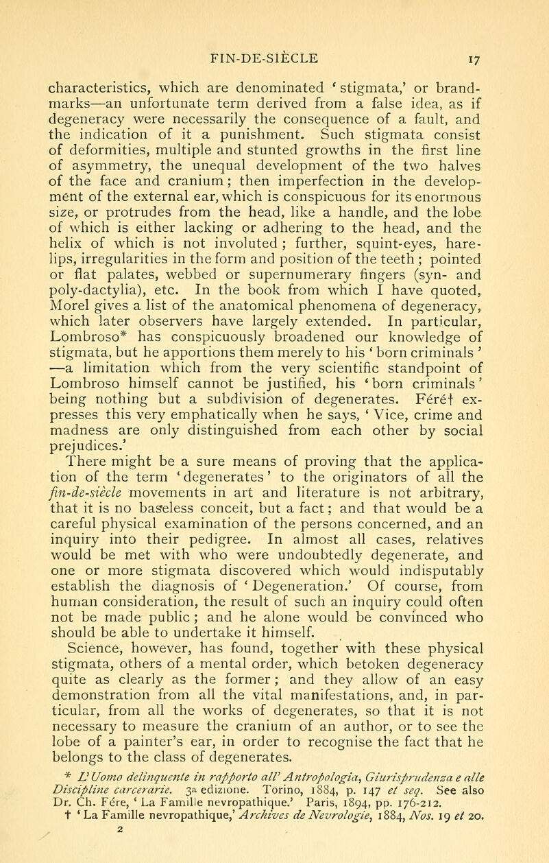 characteristics, which are denominated ' stigmata,' or brand- marks—an unfortunate term derived from a false idea, as if degeneracy were necessarily the consequence of a fault, and the indication of it a punishment. Such stigmata consist of deformities, multiple and stunted growths in the first line of asymmetry, the unequal development of the two halves of the face and cranium; then imperfection in the develop- ment of the external ear, which is conspicuous for its enormous size, or protrudes from the head, like a handle, and the lobe of which is either lacking or adhering to the head, and the helix of which is not involuted ; further, squint-eyes, hare- lips, irregularities in the form and position of the teeth ; pointed or flat palates, webbed or supernumerary fingers (syn- and poly-dactylia), etc. In the book from which I have quoted, Morel gives a list of the anatomical phenomena of degeneracy, which later observers have largely extended. In particular, Lombroso* has conspicuously broadened our knowledge of stigmata, but he apportions them merely to his ' born criminals ' —a limitation which from the very scientific standpoint of Lombroso himself cannot be justified, his 'born criminals' being nothing but a subdivision of degenerates. Feref ex- presses this very emphatically when he says, ' Vice, crime and madness are only distinguished from each other by social prejudices.' There might be a sure means of proving that the applica- tion of the term ' degenerates' to the originators of all the fin-de-siecle movements in art and literature is not arbitrary, that it is no baseless conceit, but a fact; and that would be a careful physical examination of the persons concerned, and an inquiry into their pedigree. In almost all cases, relatives would be met with who were undoubtedly degenerate, and one or more stigmata discovered which would indisputably establish the diagnosis of ' Degeneration.' Of course, from human consideration, the result of such an inquiry could often not be made public ; and he alone would be convinced who should be able to undertake it himself. Science, however, has found, together with these physical stigmata, others of a mental order, which betoken degeneracy quite as clearly as the former; and they allow of an easy demonstration from all the vital manifestations, and, in par- ticular, from all the works of degenerates, so that it is not necessary to measure the cranium of an author, or to see the lobe of a painter's ear, in order to recognise the fact that he belongs to the class of degenerates. * UUomo delinquente in rapporto alV Antropologia, Giitrispricdensa e nlle Discipline carcerarie. 3a edizione. Torino, 1884, p. 147 et seq. See also Dr. Ch. Fdre, ' La Famille nevropathique.' Paris, 1894, pp. 176-212. t ' La Famille nevropathique,' Archives de Nevrologie, 1884, Nos. 19 et 20.