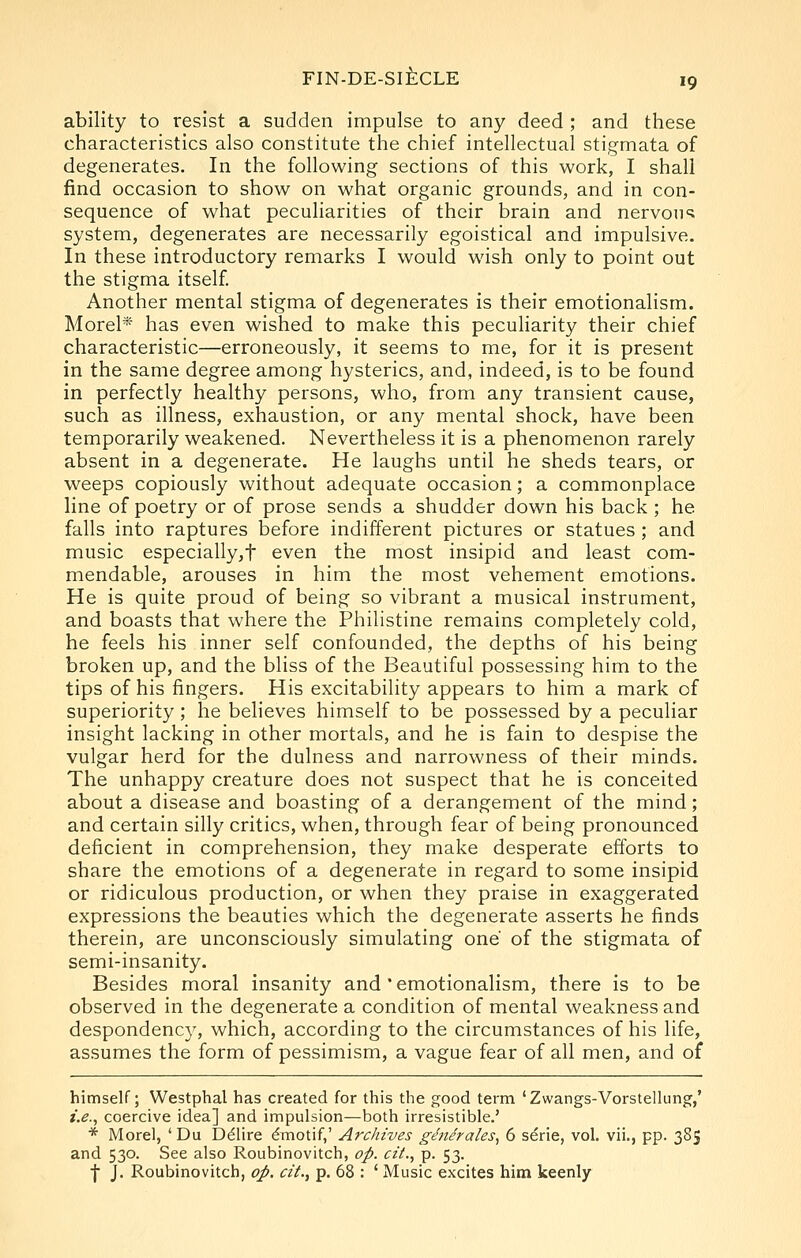 ability to resist a sudden impulse to any deed ; and these characteristics also constitute the chief intellectual stigmata of degenerates. In the following sections of this work, I shall find occasion to show on what organic grounds, and in con- sequence of what peculiarities of their brain and nervous system, degenerates are necessarily egoistical and impulsive. In these introductory remarks I would wish only to point out the stigma itself. Another mental stigma of degenerates is their emotionalism. Morel* has even wished to make this peculiarity their chief characteristic—erroneously, it seems to me, for it is present in the same degree among hysterics, and, indeed, is to be found in perfectly healthy persons, who, from any transient cause, such as illness, exhaustion, or any mental shock, have been temporarily weakened. Nevertheless it is a phenomenon rarely absent in a degenerate. He laughs until he sheds tears, or M^eeps copiously without adequate occasion; a commonplace line of poetry or of prose sends a shudder down his back ; he falls into raptures before indifferent pictures or statues ; and music especially,t even the most insipid and least com- mendable, arouses in him the most vehement emotions. He is quite proud of being so vibrant a musical instrument, and boasts that where the Philistine remains completely cold, he feels his inner self confounded, the depths of his being broken up, and the bliss of the Beautiful possessing him to the tips of his fingers. His excitability appears to him a mark of superiority; he believes himself to be possessed by a peculiar insight lacking in other mortals, and he is fain to despise the vulgar herd for the dulness and narrowness of their minds. The unhappy creature does not suspect that he is conceited about a disease and boasting of a derangement of the mind; and certain silly critics, when, through fear of being pronounced deficient in comprehension, they make desperate efforts to share the emotions of a degenerate in regard to some insipid or ridiculous production, or when they praise in exaggerated expressions the beauties which the degenerate asserts he finds therein, are unconsciously simulating one' of the stigmata of semi-insanity. Besides moral insanity and'emotionalism, there is to be observed in the degenerate a condition of mental weakness and despondenc}^, which, according to the circumstances of his life, assumes the form of pessimism, a vague fear of all men, and of himself; Westphal has created for this the good term 'Zwangs-Vorstellung,' i.e., coercive idea] and impulsion—both irresistible,' * Morel, ' Du D^lire 6motif,' Archives ge'ne'rales^ 6 serie, vol. vii., pp. 385 and 530. See also Roubinovitch, op. ciL, p. 53. I J. Roubinovitch, op. cit., p. 68 : ' Music excites him keenly