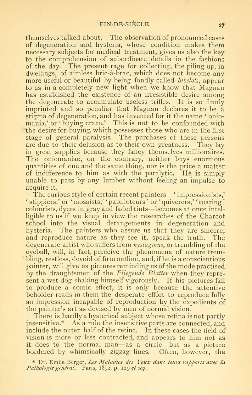 themselves talked about. The observation of pronounced cases of degeneration and hysteria, whose condition makes them necessary subjects for medical treatment, gives us also the key to the comprehension of subordinate details in the fashions of the day. The present rage for collecting, the piling up, in dwellings, of aimless bric-a-brac, which does not become any more useful or beautiful by being fondly called bibelots, appear to us in a completely new light when we know that Magnan has established the existence of an irresistible desire among the degenerate to accumulate useless trifles. It is so firmly imprinted and so peculiar that Magnan declares it to be a stigma of degeneration, and has invented for it the name ' onio- mania,' or ' buying craze.' This is not to be confounded with the desire for buying, which possesses those who are in the first stage of general paralysis. The purchases of these persons are due to their delusion as to their own greatness. They lay in great supplies because they fancy themselves millionaires. The oniomaniac, on the contrary, neither buys enormous quantities of one and the same thing, nor is the price a matter of indifference to him as with the paralytic. H6 is simply unable to pass by any lumber without feeling an impulse to acquire it. The curious style of certain recent painters—' impressionists,' ' stipplers,' or 'mosaists,' 'papilloteurs ' or ' quiverers,' 'roaring ' colourists, dyers in gray and faded tints—becomes at once intel- ligible to us if we keep in view the researches of the Charcot school into the visual derangements in degeneration and hysteria. The painters who assure us that they are sincere, and reproduce nature as they see it, speak the truth. The degenerate artist who suffers from nystagnms, or trembling of the eyeball, will, in fact, perceive the phenomena of nature trem- bling, restless, devoid of firm outline, and, if he is a conscientious painter, will give us pictures reminding us of the mode practised by the draughtsmen of the Fliegende Blatter when they repre- sent a wet dog shaking himself vigorously. If his pictures fail to produce a comic effect, it is only because the attentive beholder reads in them the desperate effort to reproduce fully an impression incapable of reproduction by the expedients of the painter's art as devised by men of normal vision. There is hardly a hysterical subject whose retina is not partly insensitive.* As a rule the insensitive parts are connected, and include the outer half of the retina. In these cases the field of vision is more or less contracted, and appears to him not as it does to the normal man—as a circle—but as a picture bordered by whimsically zigzag lines. Often, however, the * Dr. Emile Berger, Les Maladies des Yeux dans leurs rapports avec la Pathologie general. Paris, 1892, p. 12() et seq.