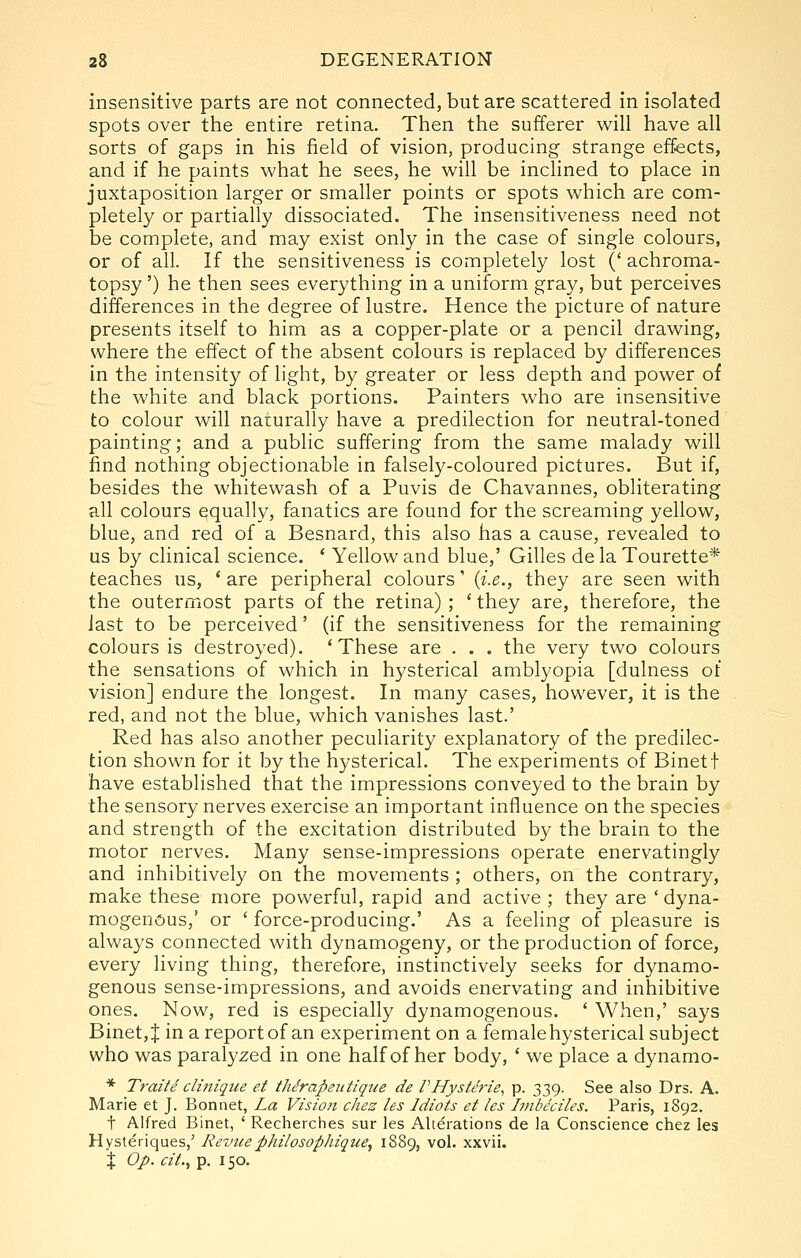 insensitive parts are not connected, but are scattered in isolated spots over the entire retina. Then the sufferer will have all sorts of gaps in his field of vision, producing strange eff-ects, and if he paints what he sees, he will be inclined to place in juxtaposition larger or smaller points or spots which are com- pletely or partially dissociated. The insensitiveness need not be complete, and may exist only in the case of single colours, or of ail. If the sensitiveness is completely lost (' achroma- topsy ') he then sees everything in a uniform gray, but perceives differences in the degree of lustre. Hence the picture of nature presents itself to him as a copper-plate or a pencil drawing, where the effect of the absent colours is replaced by differences in the intensity of light, by greater or less depth and power of the white and black portions. Painters who are insensitive to colour will naturally have a predilection for neutral-toned painting; and a public suffering from the same malady will find nothing objectionable in falsely-coloured pictures. But if, besides the whitewash of a Puvis de Chavannes, obliterating all colours equally, fanatics are found for the screaming yellow, blue, and red of a Besnard, this also has a cause, revealed to us by clinical science. * Yellow and blue,' Gilles dela Tourette* teaches us, ' are peripheral colours' {i.e., they are seen with the outerxTiOst parts of the retina) ; ' they are, therefore, the last to be perceived' (if the sensitiveness for the remaining colours is destroyed). 'These are . . . the very two colours the sensations of which in hysterical ambl3'opia [dulness of vision] endure the longest. In many cases, however, it is the red, and not the blue, which vanishes last.' Red has also another peculiarity explanatory of the predilec- tion shown for it by the hysterical. The experiments of Binett have established that the impressions conveyed to the brain by the sensory nerves exercise an important influence on the species and strength of the excitation distributed by the brain to the motor nerves. Many sense-impressions operate enervatingly and inhibitively on the movements ; others, on the contrary, make these more powerful, rapid and active ; they are ' dyna- mogenGus,' or ' force-producing.' As a feeling of pleasure is always connected with dynamogeny, or the production of force, every living thing, therefore, instinctively seeks for dynamo- genous sense-impressions, and avoids enervating and inhibitive ones. Now, red is especially dynamogenous. ' When,' says Binet,J in a report of an experiment on a female hysterical subject who was paralyzed in one half of her body, ' we place a dynamo- * Traite clmique et iMrapeiitique de VHysteric., p. 339. See also Drs. A. Marie et J. Bonnet, La Vision chez les Idiots et les Imbeciles. Paris, 1892. t Alfred Binet, ' Recherches sur les Alterations de la Conscience chez les Hysteriques,' Revuephilosophique, 1889, vol. xxvii. X Op. cit.., p. 150.