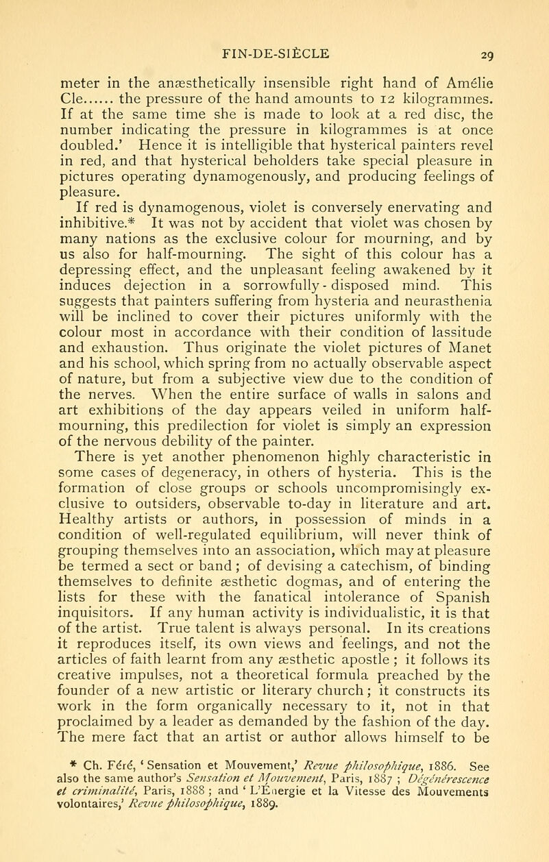 meter in the anassthetically insensible right hand of AmeHe Cle the pressure of the hand amounts to 12 kilogrammes. If at the same time she is made to look at a red disc, the number indicating the pressure in kilogrammes is at once doubled.' Hence it is intelligible that hysterical painters revel in red, and that hysterical beholders take special pleasure in pictures operating dynamogenously, and producing feelings of pleasure. If red is dynamogenous, violet is conversely enervating and inhibitive.* It was not by accident that violet was chosen by many nations as the exclusive colour for mourning, and by us also for half-mourning. The sight of this colour has a depressing effect, and the unpleasant feeling awakened by it induces dejection in a sorrowfully - disposed mind. This suggests that painters suffering from hysteria and neurasthenia will be inclined to cover their pictures uniformly with the colour most in accordance with their condition of lassitude and exhaustion. Thus originate the violet pictures of Manet and his school, which spring from no actually observable aspect of nature, but from a subjective view due to the condition of the nerves. When the entire surface of walls in salons and art exhibitions of the day appears veiled in uniform half- mourning, this predilection for violet is simply an expression of the nervous debility of the painter. There is yet another phenomenon highly characteristic in some cases of degeneracy, in others of hysteria. This is the formation of close groups or schools uncompromisingly ex- clusive to outsiders, observable to-day in literature and art. Healthy artists or authors, in possession of minds in a condition of well-regulated equilibrium, will never think of grouping themselves into an association, which may at pleasure be termed a sect or band ; of devising a catechism, of binding themselves to definite aesthetic dogmas, and of entering the lists for these with the fanatical intolerance of Spanish inquisitors. If any human activity is individualistic, it is that of the artist. True talent is always personal. In its creations it reproduces itself, its own views and feelings, and not the articles of faith learnt from any aesthetic apostle ; it follows its creative impulses, not a theoretical formula preached by the founder of a new artistic or literary church; it constructs its work in the form organically necessary to it, not in that proclaimed by a leader as demanded by the fashion of the day. The mere fact that an artist or author allows himself to be * Ch. F616, ' Sensation et Mouvement,' Revue philosophique^ 1886. See also the same author's Sensation et Mouvement^ Paris, 1887 ; Dcgenerescence et crimi7talitd, Paris, 1888 ; and ' L'Energie et la Vitesse des Mouvements volontaires,' Revue philosophique, 1889.