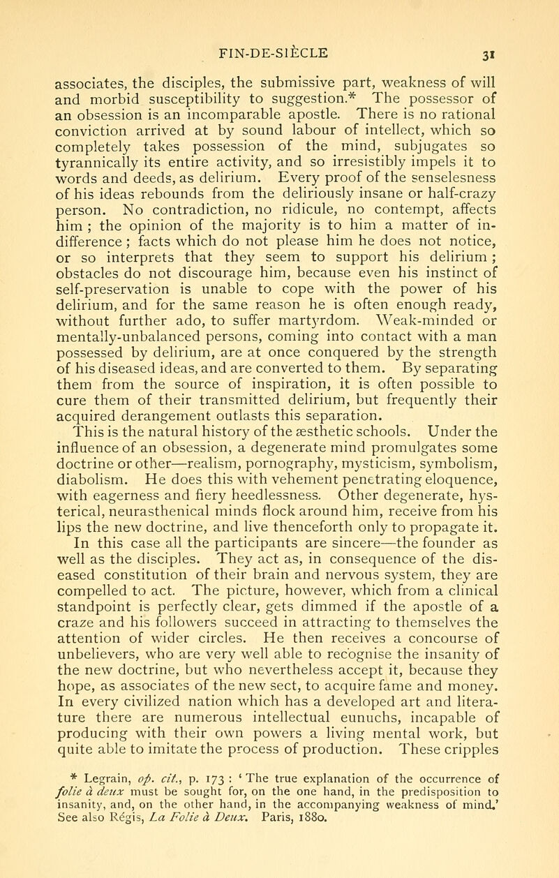 associates, the disciples, the submissive part, weakness of will and morbid susceptibility to suggestion.* The possessor of an obsession is an incomparable apostle. There is no rational conviction arrived at by sound labour of intellect, which so completely takes possession of the mind, subjugates so tyrannically its entire activity, and so irresistibly impels it to words and deeds, as delirium. Every proof of the senselesness of his ideas rebounds from the deliriously insane or half-crazy person. No contradiction, no ridicule, no contempt, affects him ; the opinion of the majority is to him a matter of in- difference ; facts which do not please him he does not notice, or so interprets that they seem to support his delirium ; obstacles do not discourage him, because even his instinct of self-preservation is unable to cope with the power of his delirium, and for the same reason he is often enough ready, without further ado, to suffer mart3Tdom. Weak-minded or mentally-unbalanced persons, coming into contact with a man possessed by delirium, are at once conquered by the strength of his diseased ideas, and are converted to them. By separating them from the source of inspiration, it is often possible to cure them of their transmitted delirium, but frequently their acquired derangement outlasts this separation. This is the natural history of the aesthetic schools. Under the influence of an obsession, a degenerate mind promulgates some doctrine or other—realism, pornography, mysticism, symbolism, diabolism. He does this with vehement penetrating eloquence, with eagerness and fiery heedlessness. Other degenerate, hys- terical, neurasthenical minds flock around him, receive from his lips the new doctrine, and live thenceforth only to propagate it. In this case all the participants are sincere—the founder as well as the disciples. They act as, in consequence of the dis- eased constitution of their brain and nervous system, they are compelled to act. The picture, however, which from a clinical standpoint is perfectly clear, gets dimmed if the apostle of a craze and his followers succeed in attracting to themselves the attention of wider circles. He then receives a concourse of unbelievers, who are very well able to recognise the insanity of the new doctrine, but who nevertheless accept it, because they hope, as associates of the new sect, to acquire fame and money. In every civilized nation which has a developed art and litera- ture there are numerous intellectual eunuchs, incapable of producing with their own powers a living mental work, but quite able to imitate the process of production. These cripples * Legrain, op. cit., p. 173 : 'The true explanation of the occurrence of folie d. detcx must be sought for, on the one hand, in the predisposition to insanity, and, on the other hand, in the accompanying weakness of mind.' See also R^gis, La Folie d Deux, Paris, 1880.