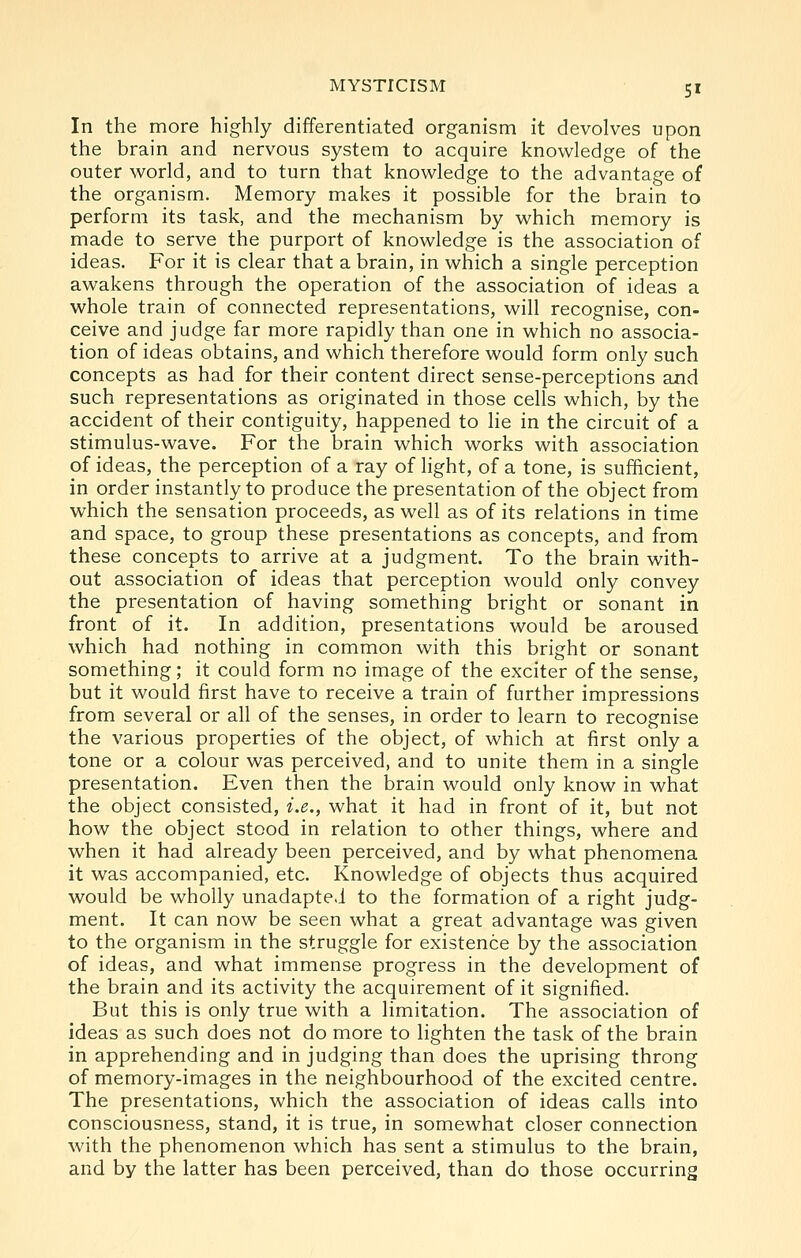 In the more highly differentiated organism it devolves upon the brain and nervous system to acquire knowledge of the outer world, and to turn that knowledge to the advantage of the organism. Memory makes it possible for the brain to perform its task, and the mechanism by which memory is made to serve the purport of knowledge is the association of ideas. For it is clear that a brain, in which a single perception awakens through the operation of the association of ideas a whole train of connected representations, will recognise, con- ceive and judge far more rapidly than one in which no associa- tion of ideas obtains, and which therefore would form only such concepts as had for their content direct sense-perceptions and such representations as originated in those cells which, by the accident of their contiguity, happened to He in the circuit of a stimulus-wave. For the brain which works with association of ideas, the perception of a ray of light, of a tone, is sufficient, in order instantly to produce the presentation of the object from which the sensation proceeds, as well as of its relations in time and space, to group these presentations as concepts, and from these concepts to arrive at a judgment. To the brain with- out association of ideas that perception would only convey the presentation of having something bright or sonant in front of it. In addition, presentations would be aroused which had nothing in common with this bright or sonant something; it could form no image of the exciter of the sense, but it would first have to receive a train of further impressions from several or all of the senses, in order to learn to recognise the various properties of the object, of which at first only a tone or a colour was perceived, and to unite them in a single presentation. Even then the brain would only know in what the object consisted, i.e., what it had in front of it, but not how the object stood in relation to other things, where and when it had already been perceived, and by what phenomena it was accompanied, etc. Knowledge of objects thus acquired would be wholly unadapted to the formation of a right judg- ment. It can now be seen what a great advantage was given to the organism in the struggle for existence by the association of ideas, and what immense progress in the development of the brain and its activity the acquirement of it signified. But this is only true with a limitation. The association of ideas as such does not do more to lighten the task of the brain in apprehending and in judging than does the uprising throng of memory-images in the neighbourhood of the excited centre. The presentations, which the association of ideas calls into consciousness, stand, it is true, in somewhat closer connection with the phenomenon which has sent a stimulus to the brain, and by the latter has been perceived, than do those occurring