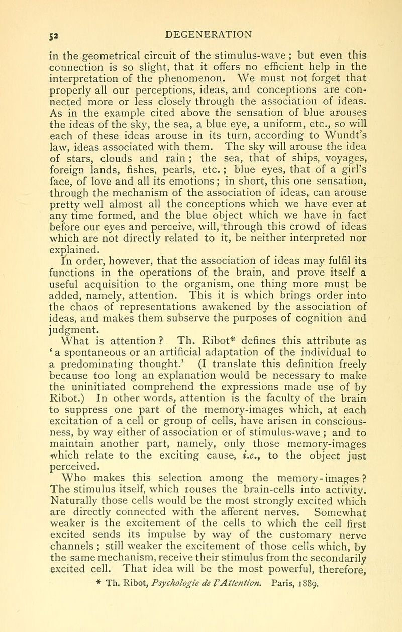 in the geometrical circuit of the stimulus-wave ; but even this connection is so slight, that it offers no efficient help in the interpretation of the phenomenon. We must not forget that properly all our perceptions, ideas, and conceptions are con- nected more or less closely through the association of ideas. As in the example cited above the sensation of blue arouses the ideas of the sky, the sea, a blue eye, a uniform, etc., so will each of these ideas arouse in its turn, according to Wundt's law, ideas associated with them. The sky will arouse the idea of stars, clouds and rain ; the sea, that of ships, voyages, foreign lands, fishes, pearls, etc.; blue eyes, that of a girl's face, of love and all its emotions; in short, this one sensation, through the mechanism of the association of ideas, can arouse pretty well almost all the conceptions which we have ever at any time formed, and the blue object which we have in fact before our eyes and perceive, will, through this crowd of ideas which are not directly related to it, be neither interpreted nor explained. In order, however, that the association of ideas may fulfil its functions in the operations of the brain, and prove itself a useful acquisition to the organism, one thing more must be added, namely, attention. This it is which brings order into the chaos of representations awakened by the association of ideas, and makes them subserve the purposes of cognition and judgment. What is attention ? Th. Ribot* defines this attribute as * a spontaneous or an artificial adaptation of the individual to a predominating thought.' (I translate this definition freely because too long an explanation would be necessary to make the uninitiated comprehend the expressions made use of by Ribot.) In other words, attention is the faculty of the brain to suppress one part of the memory-images which, at each excitation of a cell or group of cells, have arisen in conscious- ness, by way either of association or of stimulus-wave ; and to maintain another part, namely, only those memory-images which relate to the exciting cause, i.e.^ to the object just perceived. Who makes this selection among the memory-images ? The stimulus itself, which rouses the brain-cells into activity. Naturally those cells would be the most strongly excited which are directly connected with the afferent nerves. Somewhat weaker is the excitement of the cells to which the cell first excited sends its impulse by way of the customary nerve channels ; still weaker the excitement of those cells which, by the same mechanism, receive their stimulus from the secondarily excited cell. That idea will be the most powerful, therefore, * Th. Ribot, Psychologie de VAttention. Paris, 1889.
