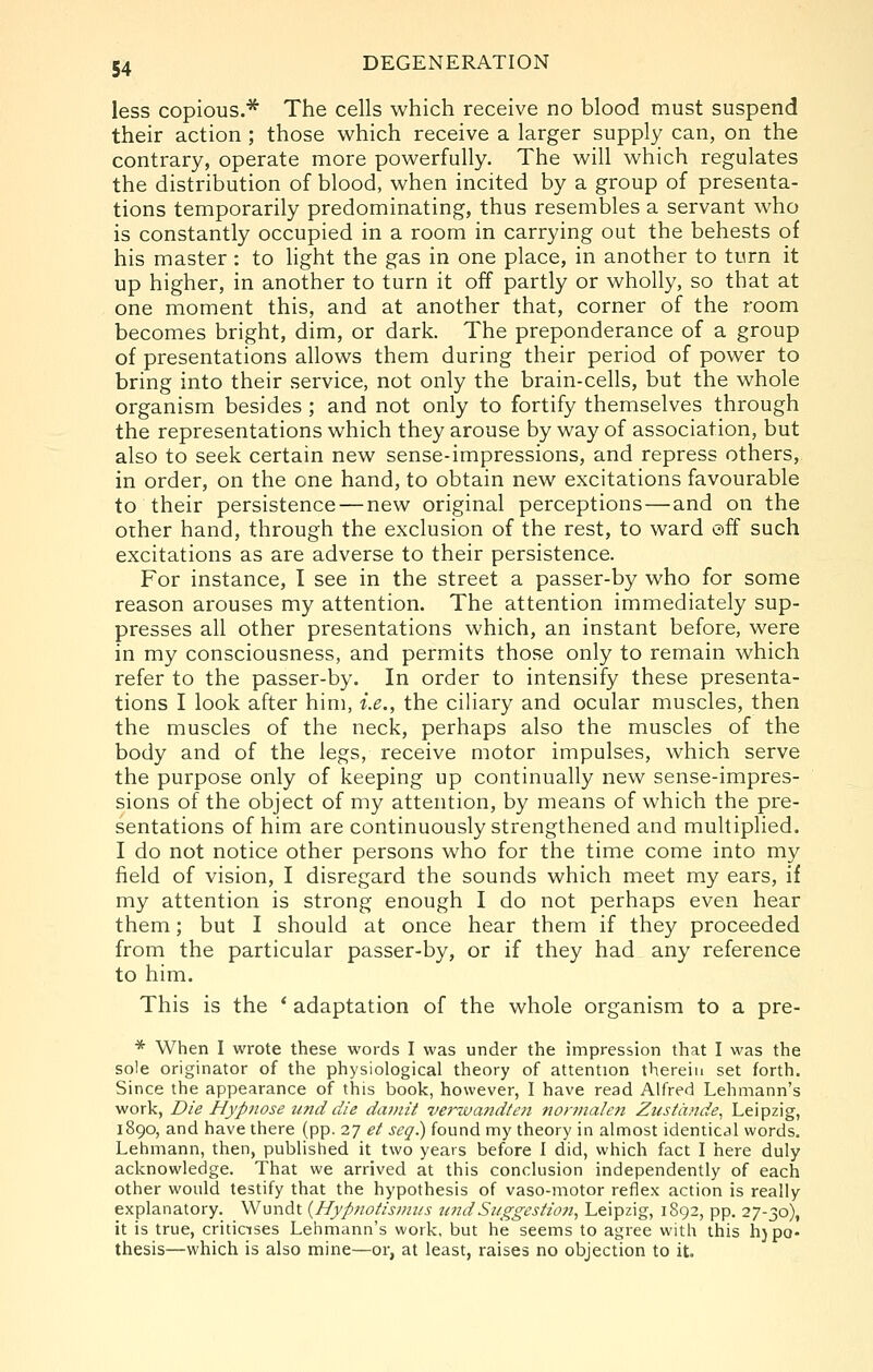less copious.* The cells which receive no blood must suspend their action ; those which receive a larger supply can, on the contrary, operate more powerfully. The will which regulates the distribution of blood, when incited by a group of presenta- tions temporarily predominating, thus resembles a servant who is constantly occupied in a room in carrying out the behests of his master: to light the gas in one place, in another to turn it up higher, in another to turn it off partly or wholly, so that at one moment this, and at another that, corner of the room becomes bright, dim, or dark. The preponderance of a group of presentations allows them during their period of power to bring into their service, not only the brain-cells, but the whole organism besides; and not only to fortify themselves through the representations which they arouse by way of association, but also to seek certain new sense-impressions, and repress others, in order, on the one hand, to obtain new excitations favourable to their persistence — new original perceptions—and on the other hand, through the exclusion of the rest, to ward off such excitations as are adverse to their persistence. For instance, I see in the street a passer-by who for some reason arouses my attention. The attention immediately sup- presses all other presentations which, an instant before, were in my consciousness, and permits those only to remain which refer to the passer-by. In order to intensify these presenta- tions I look after him, i.e., the ciliary and ocular muscles, then the muscles of the neck, perhaps also the muscles of the body and of the legs, receive motor impulses, which serve the purpose only of keeping up continually new sense-impres- sions of the object of my attention, by means of which the pre- sentations of him are continuously strengthened and multiplied. I do not notice other persons who for the time come into my field of vision, I disregard the sounds which meet my ears, if my attention is strong enough I do not perhaps even hear them; but I should at once hear them if they proceeded from the particular passer-by, or if they had any reference to him. This is the * adaptation of the whole organism to a pre- * When I wrote these words I was under the impression that I was the sole originator of the physiological theory of attention therein set forth. Since the appearance of this book, however, I have read Alfred Lehmann's work, Die Hypnose und die daviit verzvaitdten norviahn Ztisiiinde, Leipzig, 1890, and have there (pp. 27 ei seq.) found my theory in almost identical words. Lehmann, then, published it two years before I did, which fact I here duly acknowledge. That we arrived at this conclusion independently of each other would testify that the hypothesis of vaso-motor reflex action is really explanatory. Wundt {Hyptiotis/iuis tindSuggestion^ Leipzig, 1892, pp. 27-30), it is true, criticises Lehmann's work, but he seems to agree with this h)po. thesis—which is also mine—or, at least, raises no objection to it.