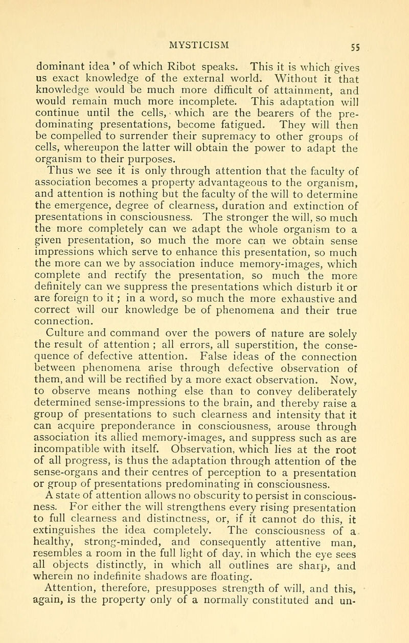 dominant idea ' of which Ribot speaks. This it is which gives us exact knowledge of the external world. Without it that knowledge would be much more difficult of attainment, and would remain much more incomplete. This adaptation will continue until the cells, ■ which are the bearers of the pre- dominating presentations, become fatigued. They will then be compelled to surrender their supremacy to other groups of cells, whereupon the latter will obtain the power to adapt the organism to their purposes. Thus we see it is only through attention that the faculty of association becomes a property advantageous to the organism, and attention is nothing but the faculty of the will to determine the emergence, degree of clearness, duration and extinction of presentations in consciousness. The stronger the will, so much the more completely can we adapt the whole organism to a given presentation, so much the more can we obtain sense impressions which serve to enhance this presentation, so much the more can we by association induce memory-images, which complete and rectify the presentation, so much the more definitely can we suppress the presentations which disturb it or are foreign to it; in a word, so much the more exhaustive and correct will our knowledge be of phenomena and their true connection. Culture and command over the powers of nature are solely the result of attention ; all errors, all superstition, the conse- quence of defective attention. False ideas of the connection between phenomena arise through defective observation of them, and will be rectified by a more exact observation. Now, to observe means nothing else than to convey deliberately determined sense-impressions to the brain, and thereby raise a group of presentations to such clearness and intensity that it can acquire preponderance in consciousness, arouse through association its allied memory-images, and suppress such as are incompatible with itself. Observation, which hes at the root of all progress, is thus the adaptation through attention of the sense-organs and their centres of perception to a presentation or group of presentations predominating in consciousness. A state of attention allows no obscurity to persist in conscious- ness. For either the will strengthens every rising presentation to full clearness and distinctness, or, if it cannot do this, it extinguishes the idea completely. The consciousness of a- healthy, strong-minded, and consequently attentive man, resembles a room in the full light of day, in which the eye sees all objects distinctly, in which all outlines are sharp, and wherein no indefinite shadows are floating. Attention, therefore, presupposes strength of will, and this, again, is the property only of a normally constituted and un-