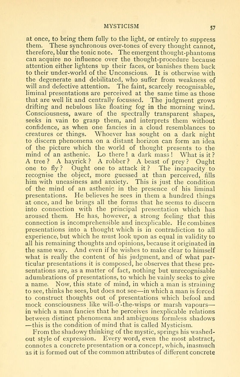 at once, to bring them fully to the light, or entirely to suppress them. These synchronous over-tones of every thought cannot, therefore, blur the tonic note. The emergent thought-phantoms can acquire no influence over the thought-procedure because attention either lightens up their faces, or banishes them back to their under-w^orld of the Unconscious. It is otherwise with the degenerate and debilitated, who suffer from weakness of will and defective attention. The faint, scarcely recognisable, liminal presentations are perceived at the same time as those that are well lit and centrally focussed. The judgment grows drifting and nebulous like floating fog in the morning wind. Consciousness, aware of the spectrally transparent shapes, seeks in vain to grasp them, and interprets them without confidence, as when one fancies in a cloud resemblances to creatures or things. Whoever has sought on a dark night to discern phenomena on a distant horizon can form an idea of the picture which the world of thought presents to the mind of an asthenic. Lo there ! a dark mass ! What is it ? A tree ? A hayrick ? A robber ? A beast of prey ? Ought one to fly ? Ought one to attack it ? The incapacity to recognise the object, more guessed at than perceived, fills him with uneasiness and anxiety. This is just the condition of the mind of an asthenic in the presence of his liminal presentations. He believes he sees in them a hundred things at once, and he brings all the forms that he seems to discern into connection with the principal presentation which has aroused them. He has, however, a strong feeling that this connection is incomprehensible and inexplicable. He combines presentations into a thought which is in contradiction to all experience, but which he must look upon as equal in validity to all his remaining thoughts and opinions, because it originated in the same way. And even if he wishes to make clear to himself what is really the content of his judgment, and of what par- ticular presentations it is composed, he observes that these pre- sentations are, as a matter of fact, nothing but unrecognisable adumbrations of presentations, to which he vainly seeks to give a name. Now, this state of mind, in which a man is straining to see, thinks he sees, but does not see—in which a man is forced to construct thoughts out of presentations which befool and mock consciousness like will-o'-the-wisps or marsh vapours—■ in which a man fancies that he perceives inexplicable relations between distinct phenomena and ambiguous formless shadows —this is the condition of mind that is called Mysticism. From the shadowy thinking of the mystic, springs his washed- out style of expression. Every word, even the most abstract, connotes a concrete presentation or a concept, which, inasmuch as it is formed out of the common attributes of different concrete