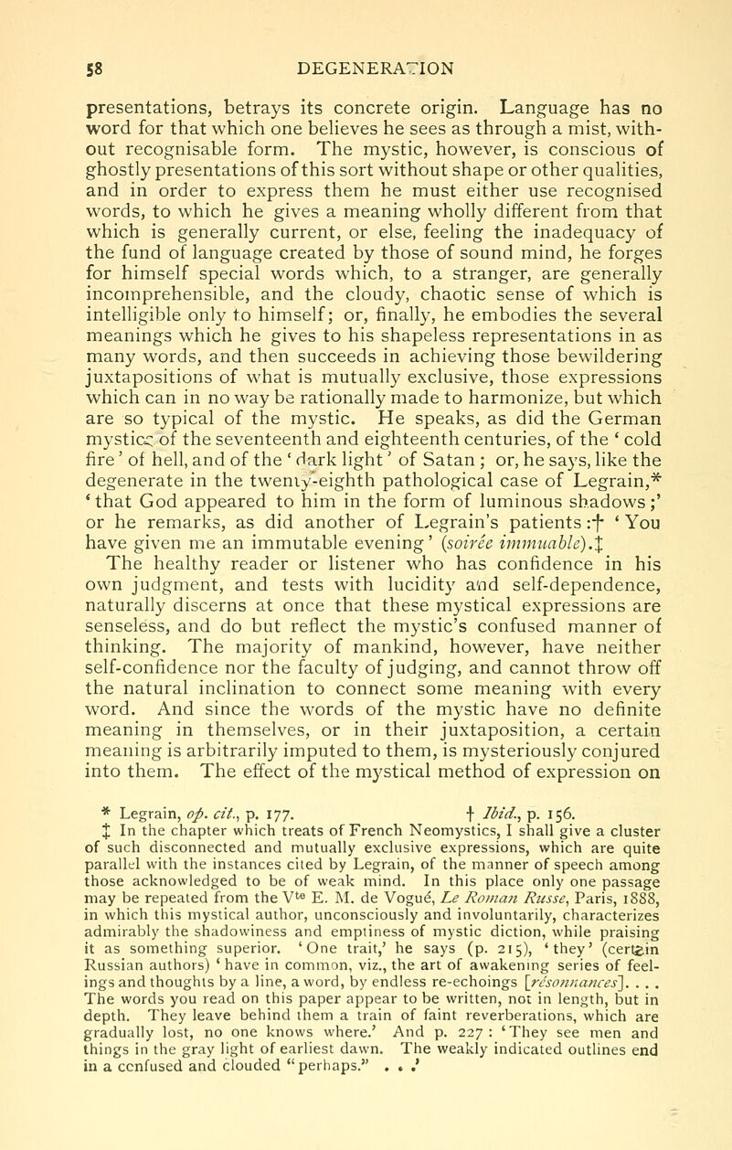 presentations, betrays its concrete origin. Language has no word for that which one beheves he sees as through a mist, with- out recognisable form. The mystic, however, is conscious of ghostly presentations of this sort without shape or other qualities, and in order to express them he must either use recognised words, to which he gives a meaning wholly different from that which is generally current, or else, feeling the inadequacy of the fund of language created by those of sound mind, he forges for himself special words which, to a stranger, are generally incomprehensible, and the cloudy, chaotic sense of which is intelligible only to himself; or, finally, he embodies the several meanings which he gives to his shapeless representations in as many words, and then succeeds in achieving those bewildering juxtapositions of what is mutually exclusive, those expressions which can in no way be rationally made to harmonize, but which are so typical of the mystic. He speaks, as did the German mysticc of the seventeenth and eighteenth centuries, of the ' cold fire' of hell, and of the ' dark light' of Satan ; or, he says, like the degenerate in the tweniy'-eighth pathological case of Legrain,^ * that God appeared to him in the form of luminous shadows;' or he remarks, as did another of Legrain's patients :-f- ' You have given me an immutable evening' {soiree imniuahle).X The healthy reader or listener who has confidence in his own judgment, and tests with lucidity and self-dependence, naturally discerns at once that these mystical expressions are senseless, and do but reflect the mystic's confused manner of thinking. The majority of mankind, however, have neither self-confidence nor the faculty of judging, and cannot throw off the natural inclination to connect some meaning with every word. And since the words of the mystic have no definite meaning in themselves, or in their juxtaposition, a certain meaning is arbitrarily imputed to them, is mysteriously conjured into them. The effect of the mystical method of expression on * Legrain, op. cit.^ p. 177. f Ibid., p. 156. X In the chapter which treats of French Neomystics, I shall give a cluster of such disconnected and mutually exclusive expressions, which are quite parallel with the instances cited by Legrain, of the manner of speech among those acknowledged to be of weak mind. In this place only one passage may be repeated from the V^e E. M. de Vogu^, Le Roinajt Russe, Paris, 18S8, in which this mystical author, unconsciously and involuntarily, characterizes admirably the shadowiness and emptiness of mystic diction, while praising it as something superior. 'One trait,' he says (p. 215), 'they' (certain Russian authors) ' have in common, viz., the art of awakenmg series of feel- ings and thoughts by a line, a word, by endless re-echoings [rt'so/inances]. . . , The words you read on this paper appear to be written, not in length, but in depth. They leave behind them a train of faint reverberations, which are gradually lost, no one knows where.' And p. 227: 'They see men and things in the gray light of earliest dawn. The weakly indicated outlines end in a confused and clouded perhaps. . . .*