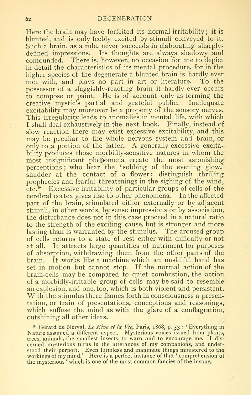 Here the brain may have forfeited its normal irritability; it is blunted, and is only feebly excited b}' stimuli conveyed to it. Such a brain, as a rule, never succeeds in elaborating sharply- defined impressions. Its thoughts are always shadowy and confounded. There is, however, no occasion for me to depict in detail the characteristics of its mental procedure, for in the higher species of the degenerate a blunted brain is hardly ever met with, and plays no part in art or literature. To the possessor of a sluggishly-reacting brain it hardly ever occurs to compose or paint. He is of account only as forming the creative mystic's partial and grateful public. Inadequate excitability may moreover be a property of the sensory nerves. This irregularity leads to anomalies in mental life, with which I shall deal exhaustively in the next book. Finally, instead of slow reaction there may exist excessive excitability, and this may be peculiar to the whole nervous system and brain, or only to a portion of the latter. A generally excessive excita- bility produces those morbidly-sensitive natures in whom the most insignificant phenomena create the most astonishing perceptions ; who hear the ' sobbing of the evening glow,' shudder at the contact of a flower; distinguish thrilling prophecies and fearful threatenings in the sighing of the wind, etc.^ Excessive irritability of particular groups of cells of the cerebral cortex gives rise to other phenomena. In the affected part of the brain, stimulated either externally or by adjacent stimuli, in other words, by sense impressions or by association, the disturbance does not in this case proceed in a natural ratio to the strength of the exciting cause, but is stronger and more lasting than is warranted by the stimulus. The aroused group of cells returns to a state of rest either with difficulty or not at all. It attracts large quantities of nutriment for purposes of absorption, withdrawing them from the other parts of the brain. It works like a machine which an unskilful hand has set in motion but cannot stop. If the normal action of the brain-cells may be compared to quiet combustion, the action of a morbidly-irritable group of cells may be said to resemble an explosion, and one, too, which is both violent and persistent. With the stimulus there flames forth in consciousness a presen- tation, or train of presentations, conceptions and reasonings, which suffuse the mind as with the glare of a conflagration, outshining all other ideas. * Gerard de Nerval, Le Rive et la Vie, Paris, 1868, p. 53 : 'Everything in Nature assumed a different aspect. Mysterious voices issued from plants, trees, animals, the smallest insects, to warn and to encourage me. I dis- cerned mysterious turns in the utterances of my companions, and under- stood their purport. Even formless and inanimate things ministered to the workings of my mind.' Here is a perfect instance of that ' comprehension of the mysterious' which is one of the most common fancies of the insane.