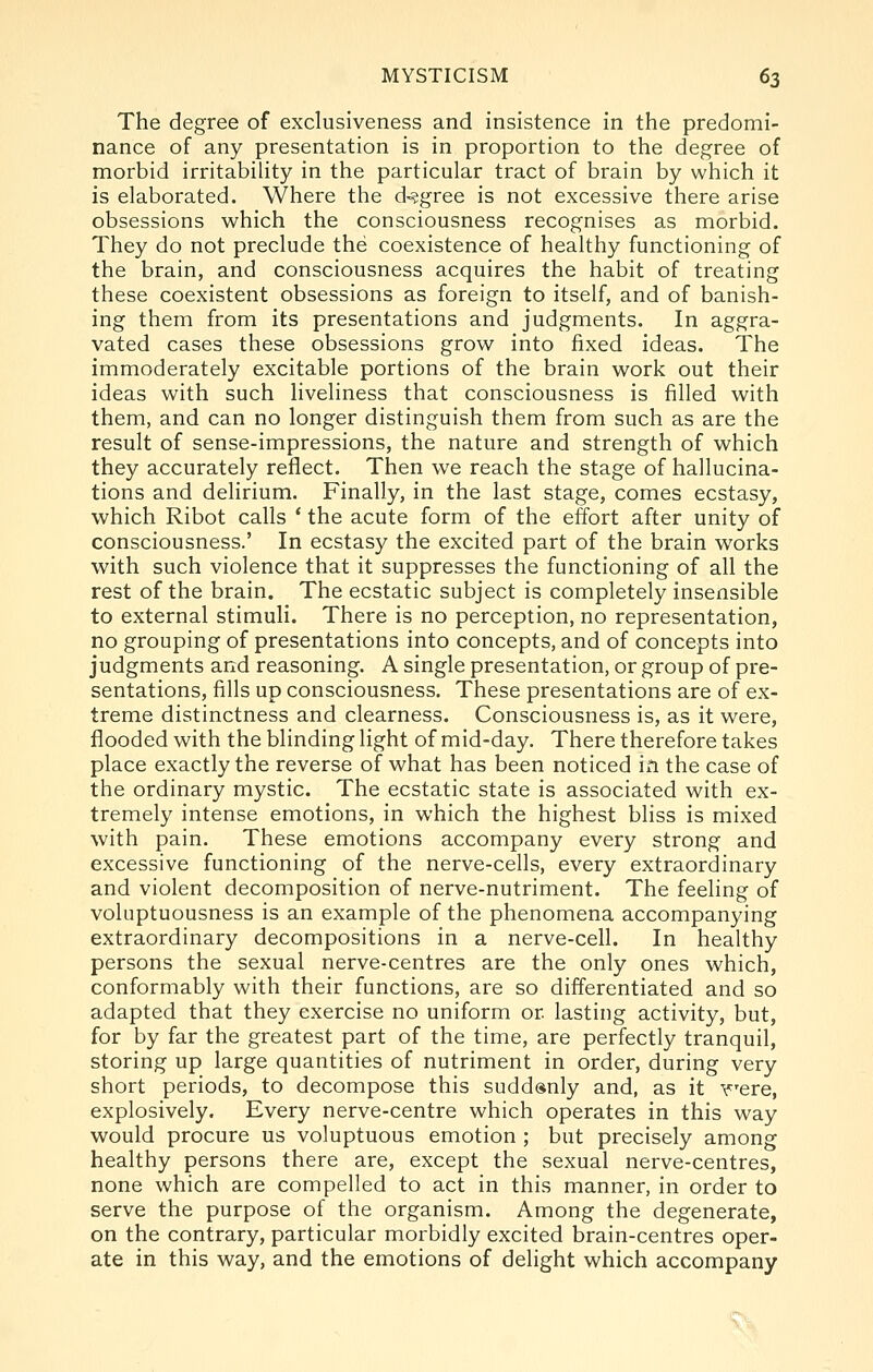The degree of exclusiveness and insistence in the predomi- nance of any presentation is in proportion to the degree of morbid irritability in the particular tract of brain by which it is elaborated. Where the degree is not excessive there arise obsessions which the consciousness recognises as morbid. They do not preclude the coexistence of healthy functioning of the brain, and consciousness acquires the habit of treating these coexistent obsessions as foreign to itself, and of banish- ing them from its presentations and judgments. In aggra- vated cases these obsessions grow into fixed ideas. The immoderately excitable portions of the brain work out their ideas with such liveliness that consciousness is filled with them, and can no longer distinguish them from such as are the result of sense-impressions, the nature and strength of which they accurately reflect. Then we reach the stage of hallucina- tions and delirium. Finally, in the last stage, comes ecstasy, which Ribot calls * the acute form of the effort after unity of consciousness.' In ecstasy the excited part of the brain works with such violence that it suppresses the functioning of all the rest of the brain. The ecstatic subject is completely insensible to external stimuli. There is no perception, no representation, no grouping of presentations into concepts, and of concepts into judgments and reasoning. A single presentation, or group of pre- sentations, fills up consciousness. These presentations are of ex- treme distinctness and clearness. Consciousness is, as it were, flooded with the blinding light of mid-day. There therefore takes place exactly the reverse of what has been noticed in the case of the ordinary mystic. The ecstatic state is associated with ex- tremely intense emotions, in which the highest bliss is mixed with pain. These emotions accompany every strong and excessive functioning of the nerve-cells, every extraordinary and violent decomposition of nerve-nutriment. The feeling of voluptuousness is an example of the phenomena accompanying extraordinary decompositions in a nerve-cell. In healthy persons the sexual nerve-centres are the only ones which, conformably with their functions, are so differentiated and so adapted that they exercise no uniform or lasting activity, but, for by far the greatest part of the time, are perfectly tranquil, storing up large quantities of nutriment in order, during very short periods, to decompose this suddenly and, as it r^ere, explosively. Every nerve-centre which operates in this way would procure us voluptuous emotion ; but precisely among healthy persons there are, except the sexual nerve-centres, none which are compelled to act in this manner, in order to serve the purpose of the organism. Among the degenerate, on the contrary, particular morbidly excited brain-centres oper- ate in this way, and the emotions of delight which accompany