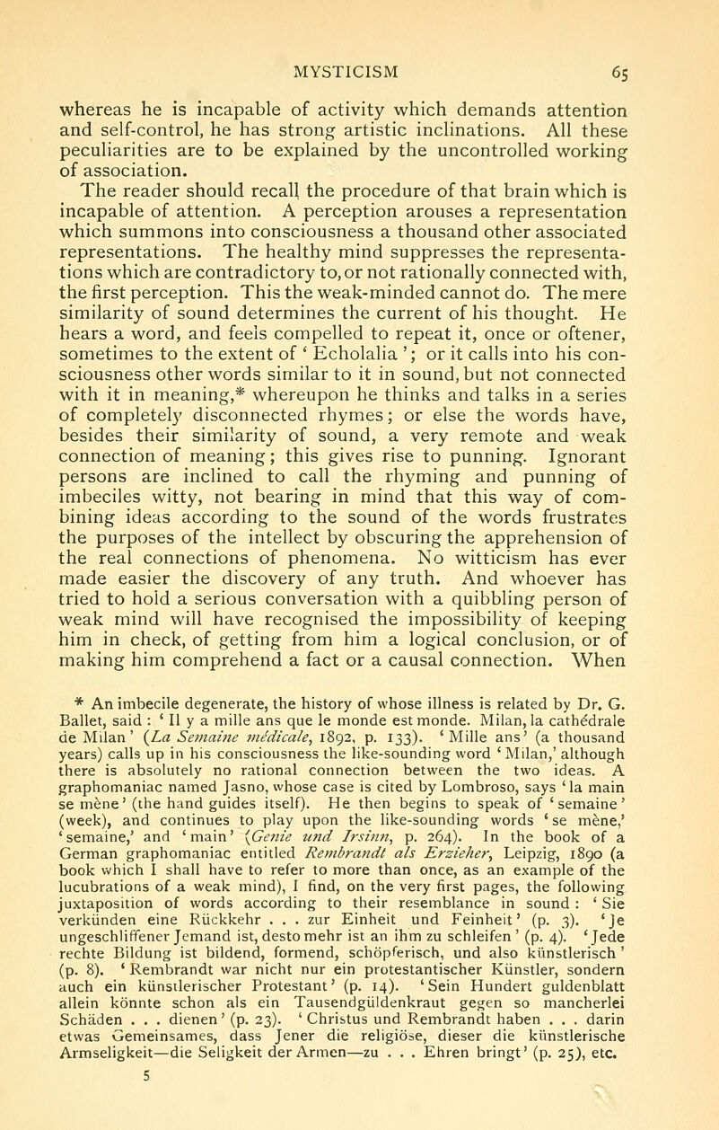 whereas he is incapable of activity which demands attention and self-control, he has strong artistic inclinations. All these peculiarities are to be explained by the uncontrolled working of association. The reader should recall the procedure of that brain which is incapable of attention. A perception arouses a representation which summons into consciousness a thousand other associated representations. The healthy mind suppresses the representa- tions which are contradictory to, or not rationally connected with, the first perception. This the weak-minded cannot do. The mere similarity of sound determines the current of his thought. He hears a word, and feels compelled to repeat it, once or oftener, sometimes to the extent of ' Echolalia '; or it calls into his con- sciousness other words similar to it in sound, but not connected with it in meaning,* whereupon he thinks and talks in a series of completely disconnected rhymes; or else the words have, besides their similarity of sound, a very remote and weak connection of meaning; this gives rise to punning. Ignorant persons are inclined to call the rhyming and punning of imbeciles witty, not bearing in mind that this way of com- bining ideas according to the sound of the words frustrates the purposes of the intellect by obscuring the apprehension of the real connections of phenomena. No witticism has ever made easier the discovery of any truth. And whoever has tried to hold a serious conversation with a quibbling person of weak mind will have recognised the impossibility of keeping him in check, of getting from him a logical conclusion, or of making him comprehend a fact or a causal connection. When * An imbecile degenerate, the history of whose illness is related by Dr. G. Ballet, said : ' II y a mille ans que le monde est monde. Milan, la cathddrale de Milan' {La Semame tnedicale, 1892, p. 133). 'Mille ans' (a thousand years) calls up in his consciousness the like-sounding word ' Milan,' although there is absolutely no rational connection between the two ideas. A graphomaniac named Jasno, whose case is cited by Lombroso, says 'la main se mfene' (the hand guides itself). He then begins to speak of ' semaine' (week), and continues to play upon the like-sounding words 'se m^ne,' 'semaine,' and 'main' {Genie tind Irsinit, p. 264). In the book of a German graphomaniac entitled Rembrandt ah Erzieher, Leipzig, 1890 (a book which I shall have to refer to more than once, as an example of the lucubrations of a weak mind), I find, on the very first pages, the following juxtaposition of words according to their resemblance in sound : ' Sie verkiinden eine Riickkehr . . . zur Einheit und Feinheit' (p. 3). 'je ungeschliffener Jemand ist, destomehr ist an ihm zu schleifen ' (p. 4). 'Jede rechte Bildung ist bildend, formend, schopferisch, und also klinstlerisch ' (p. 8). ' Rembrandt war nicht nur ein protestantischer Kiinstler, sondern auch ein kiinsilerischer Protestant' (p. 14). ' Sein Hundert guldenblatt allein konnte schon als ein Tausendgiildenkraut gegen so mancherlei Schaden . . . dienen' (p. 23). ' Christus und Rembrandt haben . . . darin etwas Gemeinsames, dass Jener die religiose, dieser die kiinstlerische Armseligkeit—die Seligkeit der Armen—zu . . . Ehren bringt' (p. 25), etc.