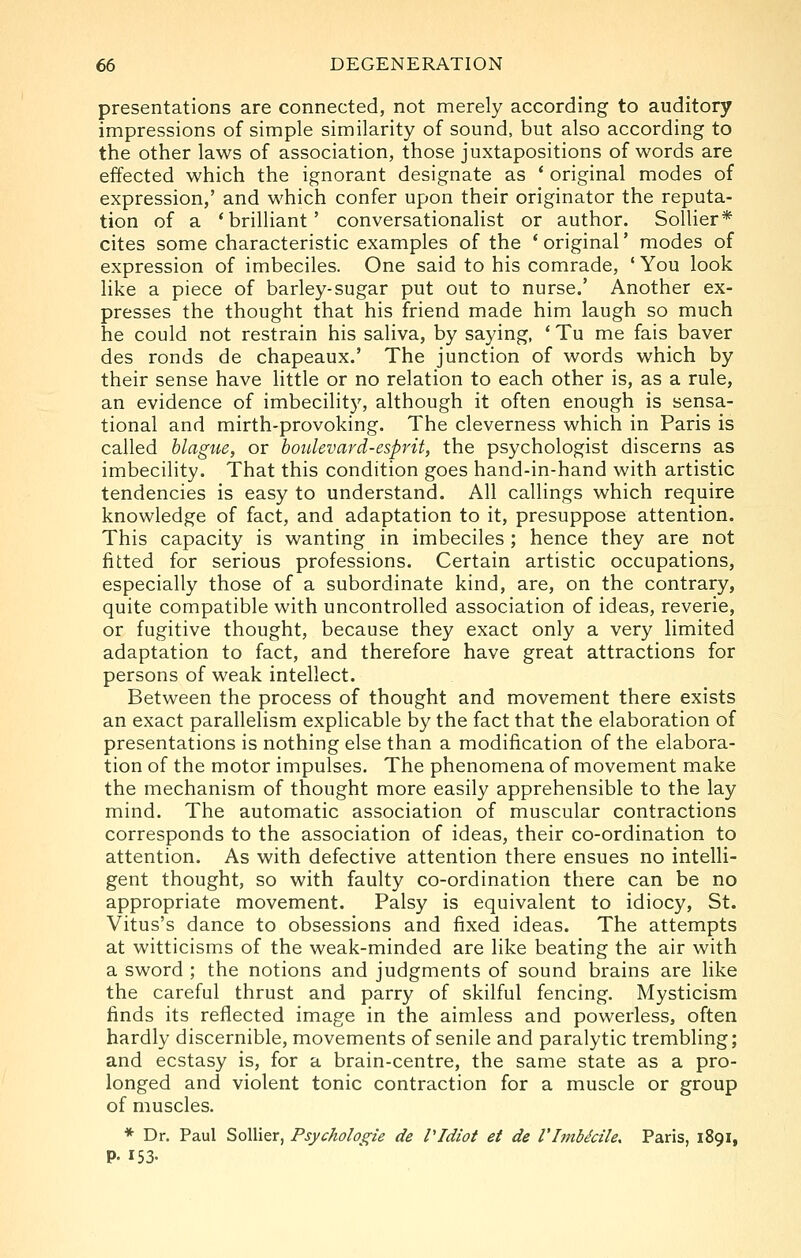 presentations are connected, not merely according to auditory impressions of simple similarity of sound, but also according to the other laws of association, those juxtapositions of words are effected which the ignorant designate as * original modes of expression,' and which confer upon their originator the reputa- tion of a 'brilliant' conversationalist or author. SoUier* cites some characteristic examples of the 'original' modes of expression of imbeciles. One said to his comrade, ' You look like a piece of barley-sugar put out to nurse.' Another ex- presses the thought that his friend made him laugh so much he could not restrain his saliva, by saying, * Tu me fais haver des ronds de chapeaux.' The junction of words which by their sense have little or no relation to each other is, as a rule, an evidence of imbecilit)', although it often enough is sensa- tional and mirth-provoking. The cleverness which in Paris is called blague, or hoidevard-esprit, the psychologist discerns as imbecility. That this condition goes hand-in-hand with artistic tendencies is easy to understand. All callings which require knowledge of fact, and adaptation to it, presuppose attention. This capacity is wanting in imbeciles ; hence they are not fitted for serious professions. Certain artistic occupations, especially those of a subordinate kind, are, on the contrary, quite compatible with uncontrolled association of ideas, reverie, or fugitive thought, because they exact only a very limited adaptation to fact, and therefore have great attractions for persons of weak intellect. Between the process of thought and movement there exists an exact parallelism explicable by the fact that the elaboration of presentations is nothing else than a modification of the elabora- tion of the motor impulses. The phenomena of movement make the mechanism of thought more easily apprehensible to the lay mind. The automatic association of muscular contractions corresponds to the association of ideas, their co-ordination to attention. As with defective attention there ensues no intelli- gent thought, so with faulty co-ordination there can be no appropriate movement. Palsy is equivalent to idiocy, St. Vitus's dance to obsessions and fixed ideas. The attempts at witticisms of the weak-minded are like beating the air with a sword ; the notions and judgments of sound brains are like the careful thrust and parry of skilful fencing. Mysticism finds its reflected image in the aimless and powerless, often hardly discernible, movements of senile and paralytic trembling; and ecstasy is, for a brain-centre, the same state as a pro- longed and violent tonic contraction for a muscle or group of muscles. * Dr. Paul Sollier, Psychologie de VIdiot et de Vlmbdcile, Paris, 1891, P- 153-