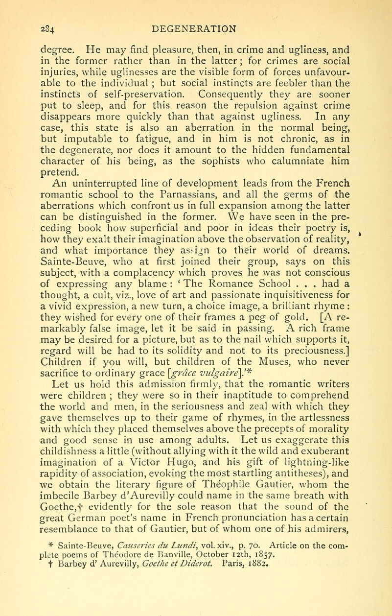 degree. He may find pleasure, then, in crime and ugliness, and in the former rather than in the latter; for crimes are social injuries, while uglinesses are the visible form of forces unfavour- able to the individual ; but social instincts are feebler than the instincts of self-preservation. Consequently they are sooner put to sleep, and for this reason the repulsion against crime disappears more quickly than that against ugliness. In any case, this state is also an aberration in the normal being, but imputable to fatigue, and in him is not chronic, as in the degenerate, nor does it amount to the hidden fundamental character of his being, as the sophists who calumniate him pretend. An uninterrupted line of development leads from the French romantic school to the Parnassians, and all the germs of the aberrations which confront us in full expansion among the latter can be distinguished in the former. We have seen in the pre- ceding book how superficial and poor in ideas their poetry is, how they exalt their imagination above the observation of reality, and what importance they as.^ijn to their world of dreams. Sainte-Beuve, who at first joined their group, says on this subject, with a complacency which proves he was not conscious of expressing any blame : * The Romance School . . . had a thought, a cult, viz., love of art and passionate inquisitiveness for a vivid expression, a new turn, a choice image, a brilliant rhyme : they wished for every one of their frames a peg of gold. [A re- markably false image, let it be said in passing. A rich frame may be desired for a picture, but as to the nail which supports it, regard will be had to its solidity and not to its preciousness.] Children if you will, but children of the Muses, who never sacrifice to ordinary grace \_grdce vulgaire\.^ Let us hold this admission firmly, that the romantic writers were children ; they were so in their inaptitude to comprehend the world and men, in the seriousness and zeal with which they gave themselves up to their game of rhymes, in the artlessness with which they placed themselves above the precepts of morality and good sense in use among adults. Let us exaggerate this childishness a little (without allying with it the wild and exuberant imagination of a Victor Hugo, and his gift of lightning-like rapidity of association, evoking the most startling antitheses), and we obtain the literary figure of Theophile Gautier, whom the imbecile Barbey d'Aurevilly could name in the same breath with Goethe,t evidently for the sole reason that the sound of the great German poet's name in French pronunciation has a certain resemblance to that of Gautier, but of whom one of his admirers, * Sainte-Beuve, Causeries du Lundz, vol. xiv., p. 70. Article on the com- plete poems of Theodore de Banville, October 12th, 1857. t ^axhty d! KxxreMiWy, Goethe et Diderot. Paris, 1882.