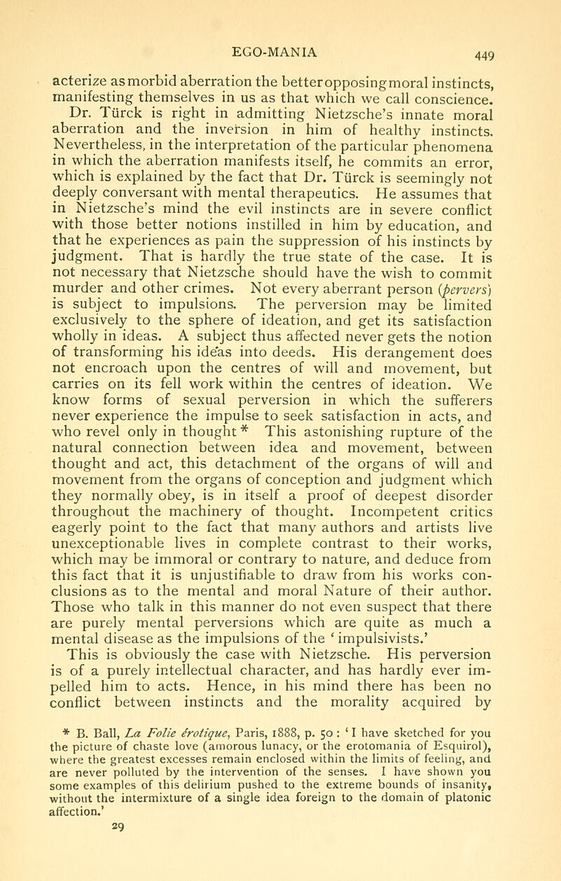 acterize as morbid aberration the better opposingmoral instincts, manifesting themselves in us as that which we call conscience. Dr. Tiirck is right in admitting Nietzsche's innate moral aberration and the inversion in him of healthy instincts. Nevertheless, in the interpretation of the particular phenomena in which the aberration manifests itself, he commits an error, which is explained by the fact that Dr. Tiirck is seemingly not deeply conversant with mental therapeutics. He assumes that in Nietzsche's mind the evil instincts are in severe conflict •with, those better notions instilled in him by education, and that he experiences as pain the suppression of his instincts by judgment. That is hardly the true state of the case. It is not necessary that Nietzsche should have the wish to commit murder and other crimes. Not every aberrant person (pervers) is subject to impulsions. The perversion may be limited exclusively to the sphere of ideation, and get its satisfaction wholly in ideas. A subject thus affected never gets the notion of transforming his ideas into deeds. His derangement does not encroach upon the centres of will and movement, but carries on its fell work within the centres of ideation. We know forms of sexual perversion in which the sufferers never experience the impulse to seek satisfaction in acts, and who revel only in thought * This astonishing rupture of the natural connection between idea and movement, between thought and act, this detachment of the organs of will and movement from the organs of conception and judgment which they normally obey, is in itself a proof of deepest disorder throughout the machinery of thought. Incompetent critics eagerly point to the fact that many authors and artists live unexceptionable lives in complete contrast to their works, which may be immoral or contrary to nature, and deduce from this fact that it is unjustifiable to draw from his works con- clusions as to the mental and moral Nature of their author. Those who talk in this manner do not even suspect that there are purely mental perversions which are quite as much a mental disease as the impulsions of the ' impulsivists.' This is obviously the case with Nietzsche. His perversion is of a purely intellectual character, and has hardly ever im- pelled him to acts. Hence, in his mind there has been no conflict between instincts and the morality acquired by * B. Ball, La Folie drotique, Paris, 1888, p. 50 : ' I have sketched for you the picture of chaste love (amorous lunacy, or the erotomania of Esquirol), where the greatest excesses remain enclosed within the limits of feeling, and are never polluted by the intervention of the senses. I have shown you some examples of this delirium pushed to the extreme bounds of insanity, without the intermixture of a single idea foreign to the domain of platonic affection.' 29