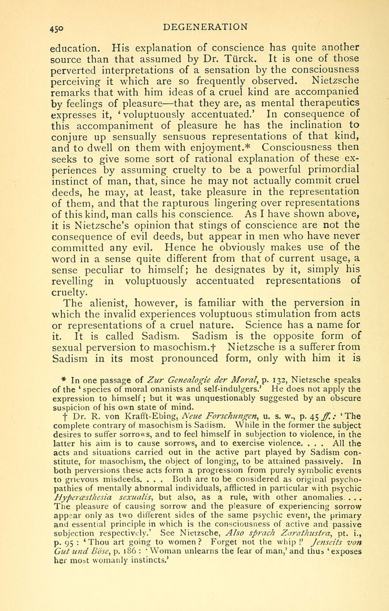 education. His explanation of conscience has quite another source than that assumed by Dr. Tiirck. It is one of those perverted interpretations of a sensation by the consciousness perceiving it which are so frequently observed. Nietzsche remarks that with him ideas of a cruel kind are accompanied by feelings of pleasure—that they are, as mental therapeutics expresses it, ' voluptuously accentuated.' In consequence of this accompaniment of pleasure he has the inchnation to conjure up sensually sensuous representations of that kind, and to dwell on them with enjoyment.* Consciousness then seeks to give some sort of rational explanation of these ex- periences by assuming cruelty to be a powerful primordial instinct of man, that, since he may not actually commit cruel deeds, he may, at least, take pleasure in the representation of them, and that the rapturous lingering over representations of this kind, man calls his conscience. As I have shown above, it is Nietzsche's opinion that stings of conscience are not the consequence of evil deeds, but appear in men who have never committed any evil. Hence he obviously makes use of the word in a sense quite different from that of current usage, a sense peculiar to himself; he designates by it, simply his revelling in voluptuously accentuated representations of cruelty. The alienist, however, is familiar with the perversion in which the invahd experiences voluptuous stimulation from acts or representations of a cruel nature. Science has a name for it. It is called Sadism. Sadism is the opposite form of sexual perversion to masochism.f Nietzsche is a sufferer from Sadism in its most pronounced form, only with him it is * In one passage of Zur Genealogie der Moral, p. 132, Nietzsche speaks of the 'species of moral onanists and self-indulgers.' He does not apply the expression to himself; but it was unquestionably suggested by an obscure suspicion of his own state of mind. f Dr. R. von Krafft-Ebing, Neue Forschiino^en, u. s. w., p. 45^/ 'The complete contrary of masochism is Sadism. While in the former the subject desires to suffer sorrows, and to feel himself in subjection to violence, in the latter his aim is to cause sorrows, and to exercise violence. . . . All the acts and situations carried out in the active part played by Sadism con- stitute, for masochism, the object of longing, to be attained passively. In both perversions these acts form a progression from purely symbolic events to grievous misdeeds. . . . Both are to be considered as original psycho- pathies of mentally abnormal individuals, afflicted in particular with psychic HypercEsthesia sextialis^ but also, as a rule, with other anomalies. . . . The pleasure of causing sorrow and the pleasure of experiencing sorrow appear only as two different sides of the same psychic event, the primary and essential principle in which is the consciousness of active and passive subjection respectively.' See Nietzsche, Also sprach ZaratJmstra^ pt. i., p. 95 : 'Thou art going to women? Forget not the whip !' Jcnscits von Gilt und Dose, p. 186 : ' Woman unlearns the fear of man,' and thus 'exposes her mobt womanly instincts.'