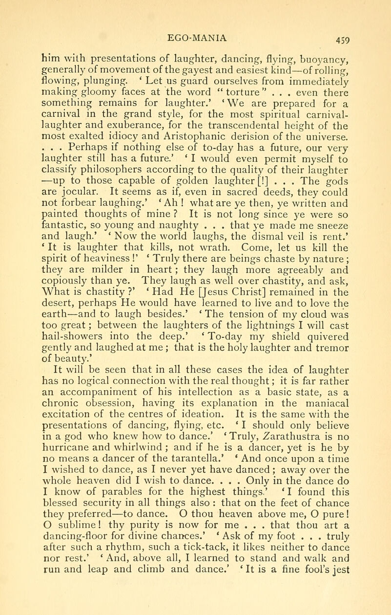 him with presentations of laughter, dancing, flying, buoyancy, generally of movement of the gayest and easiest kind—of rolling, flowing, plunging. ' Let us guard ourselves from immediately making gloomy faces at the word  torture ... even there something remains for laughter.' ' We are prepared for a carnival in the grand style, for the most spiritual carnival- laughter and exuberance, for the transcendental height of the most exalted idiocy and Aristophanic derision of the universe. . . , Perhaps if nothing else of to-day has a future, our very laughter still has a future.' ' I would even permit myself to classify philosophers according to the quality of their laughter —up to those capable of golden laughter [!]... The gods are jocular. It seems as if, even in sacred deeds, they could not forbear laughing.' * Ah ! what are ye then, ye written and painted thoughts of mine ? It is not long since ye were so fantastic, so young and naughty . . . that ye made me sneeze and laugh.' ' Now the world laughs, the dismal veil is rent.' * It is laughter that kills, not wrath. Come, let us kill the spirit of heaviness !' ' Truly there are beings chaste by nature ; they are milder in heart; they laugh more agreeably and copiously than ye. They laugh as well over chastity, and ask, What is chastity ?' ' Had He [Jesus Christ] remained in the desert, perhaps He would have learned to live and to love the earth—and to laugh besides.' * The tension of my cloud was too great; between the laughters of the lightnings I will cast hail-showers into the deep.' ' To-day my shield quivered gently and laughed at me ; that is the holy laughter and tremor of beauty.' It will be seen that in all these cases the idea of laughter has no logical connection with the real thought; it is far rather an accompaniment of his intellection as a basic state, as a chronic obsession, having its explanation in the maniacal excitation of the centres of ideation. It is the same with the presentations of dancing, flying, etc. * I should only believe in a god who knew how to dance.' ' Truly, Zarathustra is no hurricane and whirlwind ; and if he is a dancer, yet is he by no means a dancer of the tarantella.' * And once upon a time I wished to dance, as I never yet have danced; away over the whole heaven did I wish to dance. . . . Only in the dance do I know of parables for the highest things,' * I found this blessed security in all things also : that on the feet of chance they preferred—to dance. O thou heaven above me, O pure! O sublime! thy purity is now for me . . . that thou art a dancing-floor for divine chances.' * Ask of my foot . . . truly after such a rhythm, such a tick-tack, it likes neither to dance nor rest.' ' And, above all, I learned to stand and walk and run and leap and climb and dance.' ' It is a fine fool's jest