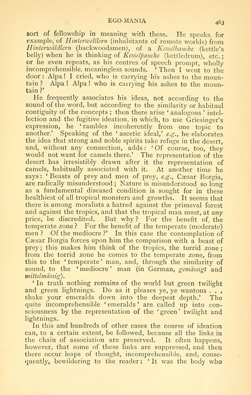 sort of fellowship in meaning with these. He speaks, for example, of Hinterweltlern (inhabitants of remote worlds) from Hinterwdldlcrn (backwoodsmen), of a Kesselbauche (kettle's belly) when he is thinking of Kesselpauche (kettledrum), etc.; or he even repeats, as his centres of speech prompt, wholly incomprehensible, meaningless sounds. * Then I went to the door : Alpa! I cried, who is carrying his ashes to the moun- tain ? Alpa ! Alpa! who is carrying his ashes to the moun- tain ?' He frequently associates his ideas, not according to the sound of the word, but according to the similarity or habitual contiguity of the concepts ; then there arise ' analogous ' intel- lection and the fugitive ideation, in which, to use Griesinger's expression, he ' rambles incoherently from one topic to another.' Speaking of the ' ascetic ideal,^ e.g., he elaborates the idea that strong and noble spirits take refuge in the desert, and, without any connection, adds: ' Of course, too, they would not want for camels there.' The representation of the desert has irresistibly drawn after it the representation of camels, habitually associated with it. At another time he says: ' Beasts of prey and men of prey, e.g., Cassar Borgia, are radically misunderstood ; Nature is misunderstood so long as a fundamental diseased condition is sought for in these healthiest of all tropical monsters and growths. It seems that there is among moralists a hatred against the primeval forest and against the tropics, and that the tropical man must, at any price, be discredited. But why ? For the benefit of. the temperate zone ? For the benefit of the temperate (moderate) men ? Of the mediocre ?' In this case the contemplation of Caesar Borgia forces upon him the comparison with a beast of prey; this makes him think of the tropics, the torrid 2one ; from the torrid zone he comes to the temperate zone, from this to the * temperate' mian, and, through the similarity of sound, to the * mediocre' man (in German, gemdssigt and mittelmdssig). ' In truth nothing remains of the world but green twilight and green lightnings. Do as it pleases ye, ye wantons . . . shake your emeralds down into the deepest depth.' The quite incomprehensible ' emeralds' are called up into con- sciousness by the representation of the 'green' twilight and lightnings. In this and hundreds of other cases the course of ideation can, to a certain extent, be followed, because all the links in the chain of association are preserved. It often happens, however, that some of these links are suppressed, and then there occur leaps of thought, incomprehensible, and, conse- quently, bewildering to the reader: ' It was the body who