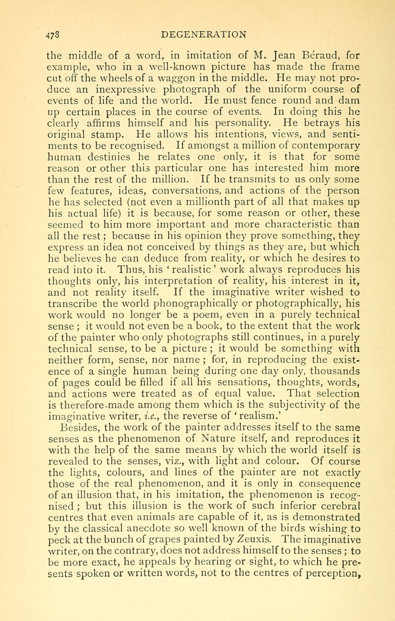 the middle of a word, in imitation of M. Jean Beraud, for example, who in a well-known picture has made the frame cut off the wheels of a waggon in the middle. He may not pro- duce an inexpressive photograph of the uniform course of events of life and the world. He must fence round and dam up certain places in the course of events. In doing this he clearly affirms himself and his personality. He betrays his original stamp. He allows his intentions, views, and senti- ments to be recognised. If amongst a million of contemporary human destinies he relates one only, it is that for some reason or other this particular one has interested him more than the rest of the million. If he transmits to us only some few features, ideas, conversations, and actions of the person he has selected (not even a millionth part of all that makes up his actual life) it is because, for some reason or other, these seemed to him more important and more characteristic than all the rest; because in his opinion they prove something, they express an idea not conceived by things as they are, but which he believes he can deduce from reality, or which he desires to read into it. Thus, his ' realistic' work always reproduces his thoughts only, his interpretation of reality, his interest in it, and not reality itself. If the imaginative writer wished to transcribe the world phonographically or photographically, his work would no longer be a poem, even in a purely technical sense ; it would not even be a book, to the extent that the work of the painter who only photographs still continues, in a purely technical sense, to be a picture ; it would be something with neither form, sense, nor name ; for, in reproducing the exist- ence of a single human being during one day only, thousands of pages could be filled if all his sensations, thoughts, words, and actions were treated as of equal value. That selection is therefore-made among them which is the subjectivity of the imaginative writer, i.e., the reverse of 'realism.' Besides, the work of the painter addresses itself to the same senses as the phenomenon of Nature itself, and reproduces it with the help of the same means by which the world itself is revealed to the senses, viz., with light and colour. Of course the lights, colours, and lines of the painter are not exactly those of the real phenomenon, and it is only in consequence of an illusion that, in his imitation, the phenomenon is recog- nised ; but this illusion is the work of such inferior cerebral centres that even animals are capable of it, as is demonstrated by the classical anecdote so well known of the birds wishing to peck at the bunch of grapes painted by Zeuxis. The imaginative writer, on the contrary, does not address himself to the senses ; to be more exact, he appeals by hearing or sight, to which he pre- sents spoken or written words, not to the centres of perception,