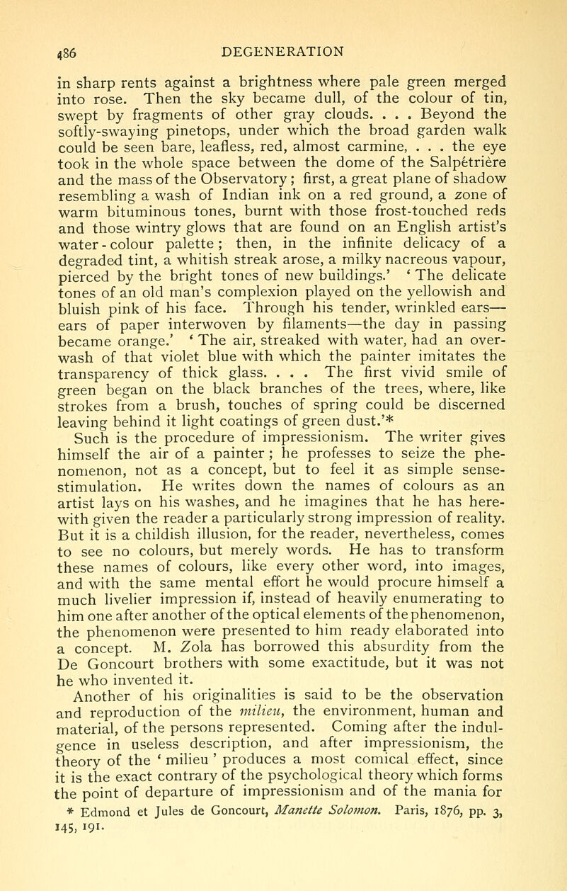 in sharp rents against a brightness where pale green merged into rose. Then the sky became dull, of the colour of tin, swept by fragments of other gray clouds. . . . Beyond the softly-swaying pinetops, under which the broad garden walk could be seen bare, leafless, red, almost carmine, . . . the eye took in the whole space between the dome of the Salpetriere and the mass of the Observatory ; first, a great plane of shadow resembling a wash of Indian ink on a red ground, a zone of warm bituminous tones, burnt with those frost-touched reds and those wintry glows that are found on an English artist's water-colour palette; then, in the infinite delicacy of a degraded tint, a whitish streak arose, a milky nacreous vapour, pierced by the bright tones of new buildings.' * The delicate tones of an old man's complexion played on the yellowish and bluish pink of his face. Through his tender, wrinkled ears— ears of paper interwoven by filaments—the day in passing became orange.' * The air, streaked with water, had an over- wash of that violet blue with which the painter imitates the transparency of thick glass. . . . The first vivid smile of green began on the black branches of the trees, where, like strokes from a brush, touches of spring could be discerned leaving behind it light coatings of green dust.'* Such is the procedure of impressionism. The writer gives himself the air of a painter ; he professes to seize the phe- nomenon, not as a concept, but to feel it as simple sense- stimulation. He writes down the names of colours as an artist lays on his washes, and he imagines that he has here- with given the reader a particularly strong impression of reality. But it is a childish illusion, for the reader, nevertheless, comes to see no colours, but merely words. He has to transform these names of colours, like every other word, into images, and with the same mental effort he would procure himself a much hvelier impression if, instead of heavily enumerating to him one after another of the optical elements of the phenomenon, the phenomenon were presented to him ready elaborated into a concept. M. Zola has borrowed this absurdity from the De Goncourt brothers with some exactitude, but it was not he who invented it. Another of his originalities is said to be the observation and reproduction of the milieu, the environment, human and material, of the persons represented. Coming after the indul- gence in useless description, and after impressionism, the theory of the * milieu ' produces a most comical effect, since it is the exact contrary of the psychological theory which forms the point of departure of impressionism and of the mania for * Edmond et Jules de Goncourt, Manette Solomon. Paris, 1876, pp. 3, 145, 191.