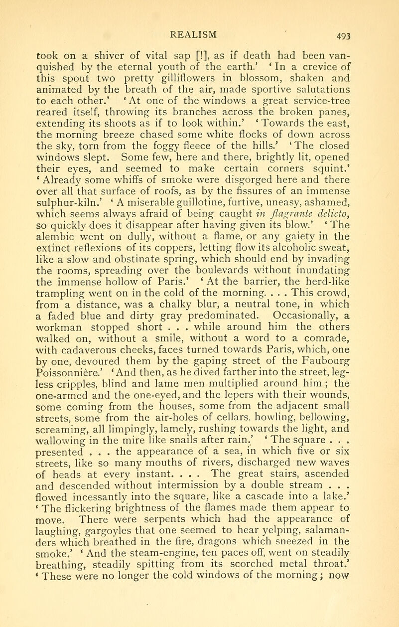 took on a shiver of vital sap [!], as if death had been van- quished by the eternal youth of the earth.' * In a crevice of this spout two pretty gilliflowers in blossom, shaken and animated by the breath of the air, made sportive salutations to each other.' ' At one of the windows a great service-tree reared itself, throwing its branches across the broken panes, extending its shoots as if to look within.' 'Towards the east, the morning breeze chased some white flocks of down across the sky, torn from the foggy fleece of the hills.'' ' The closed windows slept. Some few, here and there, brightly lit, opened their eyes, and seemed to make certain corners squint.' * Already some whiffs of smoke were disgorged here and there over all that surface of roofs, as by the fissures of an immense sulphur-kiln.' ' A miserable guillotine, furtive, uneasy, ashamed, which seems always afraid of being caught in flagrante delicto, so quickly does it disappear after having given its blow.' ' The alembic went on dully, without a flame, or any gaiety in the extinct reflexions of its coppers, letting flow its alcoholic sweat, like a slow and obstinate spring, which should end by invading the rooms, spreading over the boulevards without inundating the immense hollow of Paris.' ' At the barrier, the herd-like trampling went on in the cold of the morning. . . . This crowd, from a distance, was a chalky blur, a neutral tone, in which a faded blue and dirty gray predominated. Occasionally, a workman stopped short . . . while around him the others walked on, without a smile, without a word to a comrade, with cadaverous cheeks, faces turned towards Paris, which, one by one, devoured them by the gaping street of the Faubourg Poissonniere.' ' And then, as he dived farther into the street, leg- less cripples, blind and lame men multiplied around him ; the one-armed and the one-eyed, and the lepers with their wounds, some coming from the houses, some from the adjacent small streets, some from the air-holes of cellars, howling, bellowing, screaming, all limpingly, lamely, rushing towards the light, and wallowing in the mire like snails after rain.' ' The square . . . presented . . . the appearance of a sea, in which five or six streets, like so many mouths of rivers, discharged new waves of heads at every instant. . . . The great stairs, ascended and descended without intermission by a double stream . . . flowed incessantly into the square, like a cascade into a lake.' * The flickering brightness of the flames made them appear to move. There were serpents which had the appearance of laughing, gargoyles that one seemed to hear yelping, salaman- ders which breathed in the fire, dragons which sneezed in the smoke.' * And the steam-engine, ten paces off, went on steadily breathing, steadily spitting from its scorched metal throat.' * These were no longer the cold windows of the morning; now