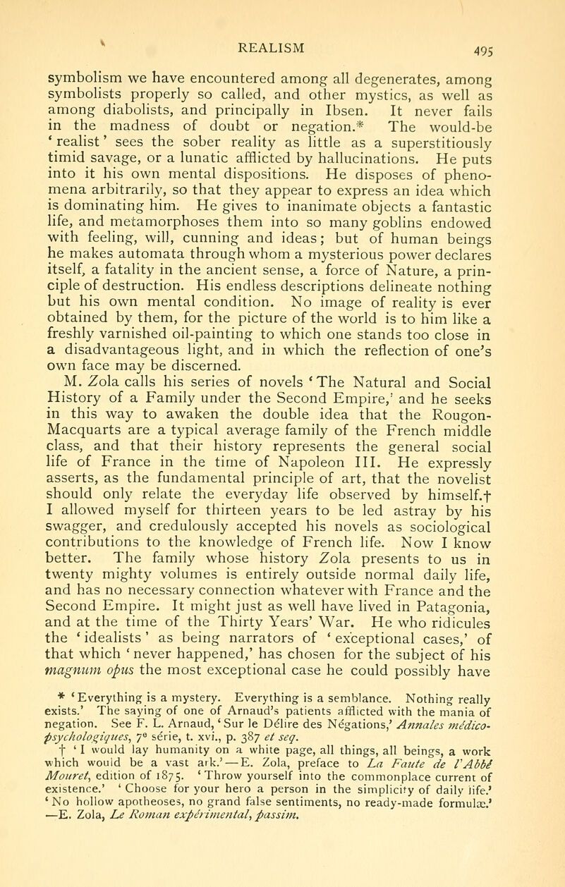 symbolism we have encountered among all degenerates, among symbolists properly so called, and other mystics, as well as among diabolists, and principally in Ibsen. It never fails in the madness of doubt or negation.* The would-be * realist' sees the sober reality as little as a superstitiously timid savage, or a lunatic afflicted by hallucinations. He puts into it his own mental dispositions. He disposes of pheno- mena arbitrarily, so that they appear to express an idea which is dominating him. He gives to inanimate objects a fantastic life, and metamorphoses them into so many goblins endowed with feeling, will, cunning and ideas; but of human beings he makes automata through whom a mysterious power declares itself, a fatality in the ancient sense, a force of Nature, a prin- ciple of destruction. His endless descriptions delineate nothing but his own mental condition. No image of reality is ever obtained by them, for the picture of the world is to him like a freshly varnished oil-painting to which one stands too close in a disadvantageous light, and hi which the reflection of one's own face may be discerned. M. Zola calls his series of novels 'The Natural and Social History of a Family under the Second Empire,' and he seeks in this way to awaken the double idea that the Rougon- Macquarts are a typical average family of the French middle class, and that their history represents the general social life of France in the time of Napoleon III. He expressly asserts, as the fundamental principle of art, that the novelist should only relate the everyday life observed by himself.f I allowed myself for thirteen years to be led astray by his swagger, and credulously accepted his novels as sociological contributions to the knowledge of French life. Now I know better. The family whose history Zola presents to us in twenty mighty volumes is entirely outside normal daily life, and has no necessary connection whatever with France and the Second Empire. It might just as well have lived in Patagonia, and at the time of the Thirty Years' War. He who ridicules the ' idealists ' as being narrators of ' exceptional cases,' of that which ' never happened,' has chosen for the subject of his magnum opus the most exceptional case he could possibly have * 'Everything is a mystery. Everything is a semblance. Nothing really exists.' The saying of one of Arnaud's patients afflicted with the mania of negation. See F. L. Arnaud,' Sur le D^lire des Negations,' Annates medico- psychologiques^ y^ s^rie, t. xvi., p. 387 et seq. t ' I would lay humanity on a white page, all things, all beings, a work which would be a vast ark.' — E. Zola, preface to La Fattte de VAbbi Mouret, edition of 1875. 'Throw yourself into the commonplace current of existence.' ' Choose for your hero a person in the simplicify of daily life.' 'No hollow apotheoses, no grand false sentiments, no ready-made formula;.* •—E. Zola, Le Roman experimental, passim.