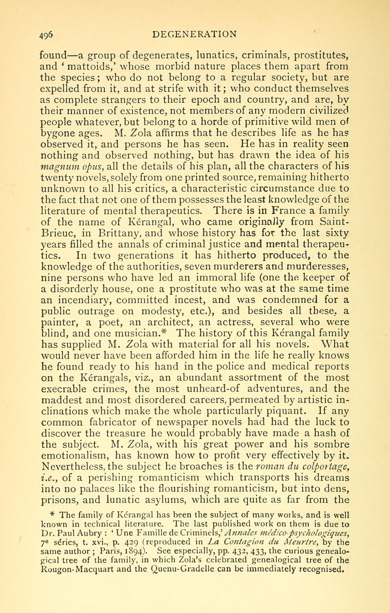 found—a group of degenerates, lunatics, criminals, prostitutes, and * mattoids,' whose morbid nature places them apart from the species; who do not belong to a regular society, but are expelled from it, and at strife with it; who conduct themselves as complete strangers to their epoch and country, and are, by their manner of existence, not members of any modern civilized people whatever, but belong to a horde of primitive wild men of bygone ages. M. Zola affirms that he describes life as he has observed it, and persons he has seen. He has in reality seen nothing and observed nothing, but has drawn the idea of his magnum opus, all the details of his plan, all the characters of his twenty novels, solely from one printed source, remaining hitherto unknown to all his critics, a characteristic circumstance due to the fact that not one of them possesses the least knowledge of the literature of mental therapeutics. There is in France a family of the name of Kerangal, who came originally from .Saint- Brieuc, in Brittany, and whose history has for the last sixty years filled the annals of criminal justice and mental therapeu- tics. In two generations it has hitherto produced, to the knowledge of the authorities, seven murderers and murderesses, nine persons who have led an immoral life (one the keeper of a disorderly house, one a prostitute who was at the same time an incendiary, committed incest, and was condemned for a public outrage on modesty, etc.), and besides all these, a painter, a poet, an architect, an actress, several who were blind, and one musician.* The history of this Kerangal family has supplied M. Zola with material for all his novels. What would never have been afforded him in the life he really knows he found ready to his hand in the police and medical reports on the Kerangals, viz., an abundant assortment of the most execrable crimes, the most unheard-of adventures, and the maddest and most disordered careers, permeated by artistic in- clinations which make the whole particularly piquant. If any common fabricator of newspaper novels had had the luck to discover the treasure he would probably have made a hash of the subject. M. Zola, with his great power and his sombre emotionalism, has known how to profit very effectively by it. Nevertheless, the subject he broaches is the ronian du colportage, i.e., of a perishing romanticism which transports his dreams into no palaces like the flourishing romanticism, but into dens, prisons, and lunatic asylums, which are quite as far from the * The family of Kerangal has been the subject of many works, and is well known in technical literature. The last published work on them is due to Dr. Paul Aubry : ' Une Famille de Cr\m\ne\s,' Anna/es nicdico-psychologiqiies, 7^ series, t. xvi., p. 429 (reproduced in La Contagion dii Meiirtre, by the same author ; Paris, 1894). See especially, pp. 432, 433, the curious genealo- gical tree of the family, in which Zola's celebrated genealogical tree of the Rougon-Macquart and the Quenu-Gradelie can be immediately recognised.