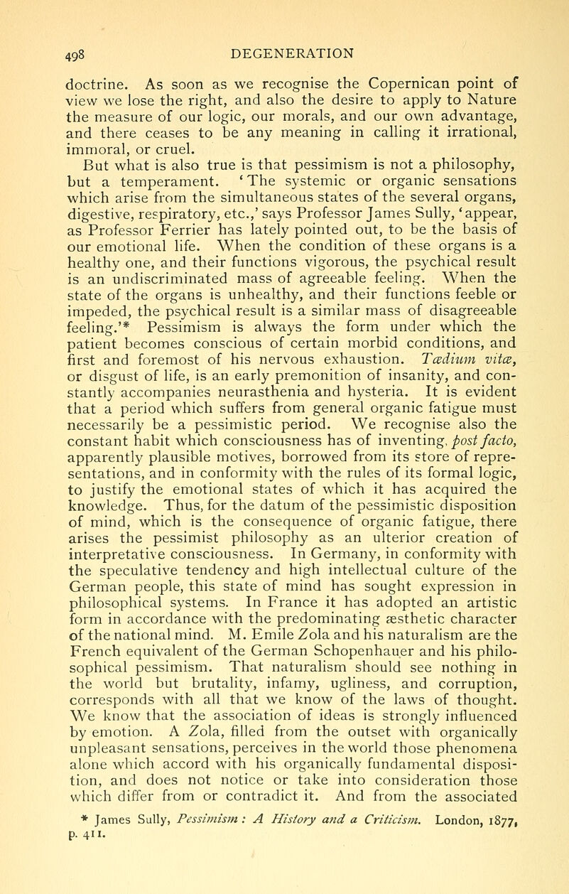 doctrine. As soon as we recognise the Copernican point of view we lose the right, and also the desire to apply to Nature the measure of our logic, our morals, and our own advantage, and there ceases to be any meaning in calling it irrational, immoral, or cruel. But what is also true is that pessimism is not a philosophy, but a temperament. 'The systemic or organic sensations which arise from the simultaneous states of the several organs, digestive, respiratory, etc.,' says Professor James Sully, 'appear, as Professor Ferrier has lately pointed out, to be the basis of our emotional life. When the condition of these organs is a healthy one, and their functions vigorous, the psychical result is an undiscriminated mass of agreeable feeling. When the state of the organs is unhealthy, and their functions feeble or impeded, the psychical result is a similar mass of disagreeable feeling.'* Pessimism is always the form under which the patient becomes conscious of certain morbid conditions, and first and foremost of his nervous exhaustion. Tcedium vitcB, or disgust of life, is an early premonition of insanity, and con- stantly accompanies neurasthenia and hysteria. It is evident that a period which suffers from general organic fatigue must necessarily be a pessimistic period. We recognise also the constant habit which consciousness has of \nwenimg, post facto, apparently plausible motives, borrowed from its store of repre- sentations, and in conformity with the rules of its formal logic, to justify the emotional states of which it has acquired the knowledge. Thus, for the datum of the pessimistic disposition of mind, which is the consequence of organic fatigue, there arises the pessimist philosophy as an ulterior creation of interpretative consciousness. In Germany, in conformity with the speculative tendency and high intellectual culture of the German people, this state of mind has sought expression in philosophical systems. In France it has adopted an artistic form in accordance with the predominating aesthetic character of the national mind. M. Emile Zola and his naturalism are the French equivalent of the German Schopenhauer and his philo- sophical pessimism. That naturalism should see nothing in the world but brutality, infamy, ugliness, and corruption, corresponds with all that we know of the laws of thought. We know that the association of ideas is strongly influenced by emotion. A Zola, filled from the outset with organically unpleasant sensations, perceives in the world those phenomena alone which accord with his organically fundamental disposi- tion, and does not notice or take into consideration those which differ from or contradict it. And from the associated ♦ James Sully, Pessimistft: A History afid a Criticism. London, 1877, p. 411.