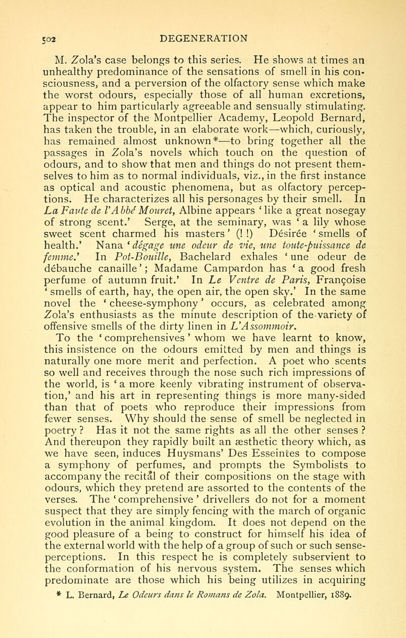 M. Zola's case belongs to this series. He shows at times an unhealthy predominance of the sensations of smell in his con- sciousness, and a perversion of the olfactory sense which make the worst odours, especially those of all human excretions, appear to him particularly agreeable and sensually stimulating. The inspector of the Montpellier Academy, Leopold Bernard, has taken the trouble, in an elaborate work—which, curiously, has remained almost unknown*—to bring together all the passages in Zola's novels which touch on the question of odours, and to show that men and things do not present them- selves to him as to normal individuals, viz., in the first instance as optical and acoustic phenomena, but as olfactory percep- tions. He characterizes all his personages by their smell. In LaFaute de VAbheMouret, Albine appears * like a great nosegay of strong scent.' Serge, at the seminary, was ' a lily whose sweet scent charmed his masters' (! !) Desiree ' smells of health.' Nana * degage une odeur de vie, une toute-ptnssance de fenmie.' In Pot-Bouille, Bachelard exhales ' une odeur de debauche canaille'; Madame Campardon has ' a good fresh perfume of autumn fruit.' In Le Ventre de Paris, Fran9oise ' smells of earth, hay, the open air, the open sky.' In the same novel the * cheese-symphony' occurs, as celebrated among Zola's enthusiasts as the minute description of the variety of offensive smells of the dirty linen in L'Assommoir. To the ' comprehensives ' whom we have learnt to know, this insistence on the odours emitted by men and things is naturally one more merit and perfection. A poet who scents so well and receives through the nose such rich impressions of the world, is ' a more keenly vibrating instrument of observa- tion,' and his art in representing things is more many-sided than that of poets who reproduce their impressions from fewer senses. Why should the sense of smell be neglected in poetry ? Has it not the same rights as all the other senses ? And thereupon they rapidly built an sesthetic theory which, as we have seen, induces Huysmans' Des Esseintes to compose a symphony of perfumes, and prompts the Symbolists to accompany the recital of their compositions on the stage with odours, which they pretend are assorted to the contents of the verses. The ' comprehensive ' drivellers do not for a moment suspect that they are simply fencing with the march of organic evolution in the animal kingdom. It does not depend on the good pleasure of a being to construct for himself his idea of the external world with the help of a group of such or such sense- perceptions. In this respect he is completely subservient to the conformation of his nervous system. The senses which predominate are those which his being utilizes in acquiring * L. Bernard, Le Odeurs dans le Ro/na?ts de Zola. Montpellier, 1889.