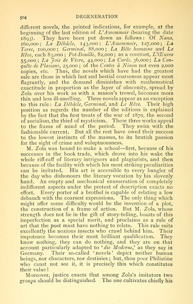 different novels, the printed indications, for example, at the beginning of the last edition of L'Assommoir (bearing the date 1893). They have been put down as follows: Of Nana, 160,000; La Debacle, 143,000; UAssommoir, 127,000; La Terre, 100,000; Germinal, 88,000; La Bete humaine and Le Reve, each 83,000 ; Pot-Bouille, 82,000; as a contrast, VQitivre 55,000 ; La Joie de Vivre, 44,000; La Curee, 36,000; La Con- quete de Plassans, 25,000 ; of the Contes a Ninon not even 2,000 copies, etc. Thus, the novels which have had the greatest sale are those in which lust and bestial coarseness appear most flagrantly, and the demand diminishes with mathematical exactitude in proportion as the layer of obscenity, spread by Zola over his work as with a mason's trowel, becomes more thin and less ill-smelling. Three novels appear as an exception to this rule : La Debacle, Germinal, and Le Reve. Their high position as regards the number of the editions is explained by the fact that the first treats of the war of 1870, the second of socialism, the third of mysticism. These three works appeal to the frame of mind of the period. They swim with the fashionable current. But all the rest have owed their success to the lowest instincts of the masses, to its brutish passion for the sight of crime and voluptuousness. M. Zola was bound to make a school—first, because of his successes in the book trade, which drove into his wake the whole riff-raff of literary intriguers and plagiarists, and then because of the facility with which his most striking peculiarities can be imitated. His art is accessible to every bungler of the day who dishonours the literary vocation by his slovenly hand. An empty and mechanical enumeration of completely indifferent aspects under the pretext of description exacts no effort. Every porter of a brothel is capable of relating a low debauch with the coarsest expressions. The only thing which might offer some difficulty would be the invention of a plot, the construction of a frame of action. But M. Zola, whose strength does not lie in the gift of story-telling, boasts of this imperfection as a special merit, and proclaims as a rule of art that the poet must have nothing to relate. This rule suits excellently the noxious insects who crawl behind him. Their impotence becomes their most brilliant quahfication. They know nothing, they can do nothing, and they are on that account particularly adapted to * die Moderne,^ as they say in Germany. Their so-called ' novels' depict neither human beings, nor characters, nor destinies ; but, thou poor Philistine who canst not see it, it is precisely this which constitutes their value ! Moreover, justice exacts that among Zola's imitators two groups should be distinguished. The one cultivates chiefly his