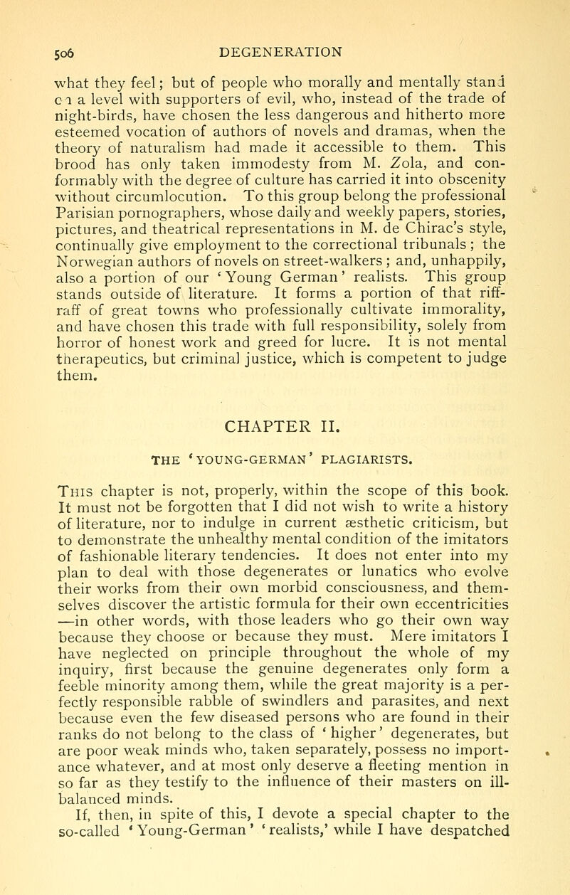 what they feel; but of people who morally and mentally stand ci a level with supporters of evil, who, instead of the trade of night-birds, have chosen the less dangerous and hitherto more esteemed vocation of authors of novels and dramas, when the theory of naturahsm had made it accessible to them. This brood has only taken immodesty from M. Zola, and con- formably with the degree of culture has carried it into obscenity without circumlocution. To this group belong the professional Parisian pornographers, whose daily and weekly papers, stories, pictures, and theatrical representations in M. de Chirac's style, continually give employment to the correctional tribunals ; the Norwegian authors of novels on street-walkers ; and, unhappily, also a portion of our ' Young German' reahsts. This group stands outside of literature. It forms a portion of that riff- raff of great towns who professionally cultivate immorality, and have chosen this trade with full responsibility, solely from horror of honest work and greed for lucre. It is not mental therapeutics, but criminal justice, which is competent to judge them. CHAPTER II. THE * YOUNG-GERMAN ' PLAGIARISTS. This chapter is not, properly, within the scope of this book. It must not be forgotten that I did not wish to write a history of literature, nor to indulge in current aesthetic criticism, but to demonstrate the unhealthy mental condition of the imitators of fashionable literary tendencies. It does not enter into my plan to deal with those degenerates or lunatics who evolve their works from their own morbid consciousness, and them- selves discover the artistic formula for their own eccentricities —in other words, with those leaders who go their own way because they choose or because they must. Mere imitators I have neglected on principle throughout the whole of my inquiry, first because the genuine degenerates only form a feeble minority among them, while the great majority is a per- fectly responsible rabble of swindlers and parasites, and next because even the few diseased persons who are found in their ranks do not belong to the class of 'higher' degenerates, but are poor weak minds who, taken separately, possess no import- ance whatever, and at most only deserve a fleeting mention in so far as they testify to the influence of their masters on ill- balanced minds. If, then, in spite of this, I devote a special chapter to the so-called ' Young-German * ' realists,' while I have despatched