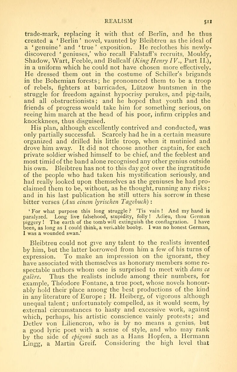 trade-mark, replacing it with that of Berlin, and he thus created a * Berlin' novel, vaunted by Bleibtreu as the ideal of a 'genuine' and 'true' exposition. He reclothes his newly- discovered * geniuses,' who recall Falstaff's recruits, Mouldy, Shadow, Wart, Feeble, and Bullcalf {KingHenry IV., Part II.), in a uniform which he could not have chosen more effectively. He dressed them out in the costume of Schiller's brigands in the Bohemian forests; he pronounced them to be a troop of rebels, fighters at barricades, Liitzow huntsmen in the struggle for freedom against hypocrisy perukes, and pig-tails, and all obstructionists; and he hoped that youth and the friends of progress would take him for something serious, on seeing him march at the head of his poor, infirm cripples and knockknees, thus disguised. His plan, although excellently contrived and conducted, was only partially successful. Scarcely had he in a certain measure organized and drilled his little troop, when it mutinied and drove him away. It did not choose another captain, for each private soldier wished himself to be chief, and the feeblest and most timid of the band alone recognised any other genius outside his own. Bleibtreu has not to this day got over the ingratitude of the people who had taken his mystification seriously, and had really looked upon themselves as the geniuses he had pro- claimed them to be, without, as he thought, running any risks; and in his last publication he still utters his sorrow in these bitter verses {Aus einem lyrischen Tagebuch) : ' For what purpose this long struggle ? 'Tis vain ! And my hand is paralyzed. Long live falsehood, stupidity, folly! Adieu, thou German piggery 1 The earth of the tomb will extinguish the conflagration. I have been, as long as I could think, a veritable booby. I was no honest German, I was a wounded swan.' Bleibtreu could not give any talent to the realists invented by him, but the latter borrowed from him a few of his turns of expression. To make an impression on the ignorant, they have associated with themselves as honorary members some re- spectable authors whom one is surprised to meet with dans ce galere. Thus the realists include among their numbers, for example, Theodore Fontane, a true poet, whose novels honour- ably hold their place among the best productions of the kind in any literature of Europe ; H. Heiberg, of vigorous although unequal talent; unfortunately compelled, as it would seem, by external circumstances to hasty and excessive work, against which, perhaps, his artistic conscience vainly protests; and Detlev von Liliencron, who is by no means a geniuSr but a good lyric poet with a sense of style, and who may rank by the side of epigoni such as a Hans Hopfen, a Hermann Lingg, a Martin Greif. Considering the high level that