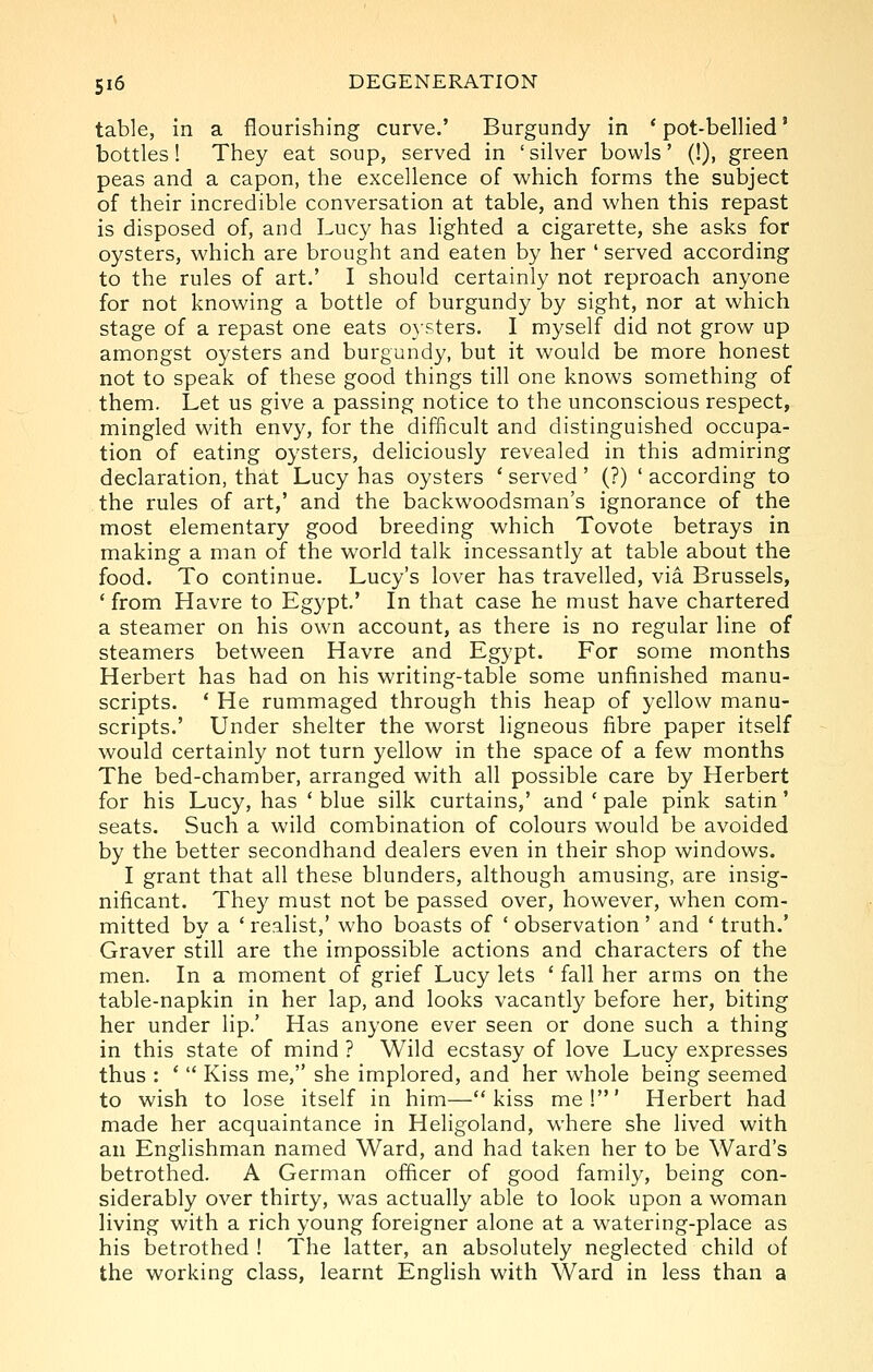 table, in a flourishing curve.' Burgundy in * pot-bellied' bottles! They eat soup, served in 'silver bowls' (!), green peas and a capon, the excellence of which forms the subject of their incredible conversation at table, and when this repast is disposed of, and Lucy has lighted a cigarette, she asks for oysters, which are brought and eaten by her ' served according to the rules of art.' I should certainly not reproach anyone for not knowing a bottle of burgundy by sight, nor at which stage of a repast one eats oj'sters. I myself did not grow up amongst oysters and burgundy, but it would be more honest not to speak of these good things till one knows something of them. Let us give a passing notice to the unconscious respect, mingled with envy, for the difficult and distinguished occupa- tion of eating oysters, deliciously revealed in this admiring declaration, that Lucy has oysters * served' (?) ' according to the rules of art,' and the backwoodsman's ignorance of the most elementary good breeding which Tovote betrays in making a man of the world talk incessantly at table about the food. To continue. Lucy's lover has travelled, via Brussels, ' from Havre to Egypt.' In that case he must have chartered a steamer on his own account, as there is no regular line of steamers between Havre and Egypt. For some months Herbert has had on his writing-table some unfinished manu- scripts. ' He rummaged through this heap of yellow manu- scripts.' Under shelter the worst ligneous fibre paper itself would certainly not turn yellow in the space of a few months The bed-chamber, arranged with all possible care by Herbert for his Lucy, has ' blue silk curtains,' and ' pale pink satm' seats. Such a wild combination of colours would be avoided by the better secondhand dealers even in their shop windows. I grant that all these blunders, although amusing, are insig- nificant. They must not be passed over, however, when com- mitted by a ' realist,' who boasts of ' observation' and ' truth.' Graver still are the impossible actions and characters of the men. In a moment of grief Lucy lets ' fall her arms on the table-napkin in her lap, and looks vacantly before her, biting her under lip.' Has anyone ever seen or done such a thing in this state of mind ? Wild ecstasy of love Lucy expresses thus : '  Kiss me, she implored, and her whole being seemed to wish to lose itself in him—kiss me!' Herbert had made her acquaintance in Heligoland, where she lived with an Englishman named Ward, and had taken her to be Ward's betrothed. A German officer of good family, being con- siderably over thirty, was actually able to look upon a woman living with a rich young foreigner alone at a watering-place as his betrothed ! The latter, an absolutely neglected child of the working class, learnt English with Ward in less than a