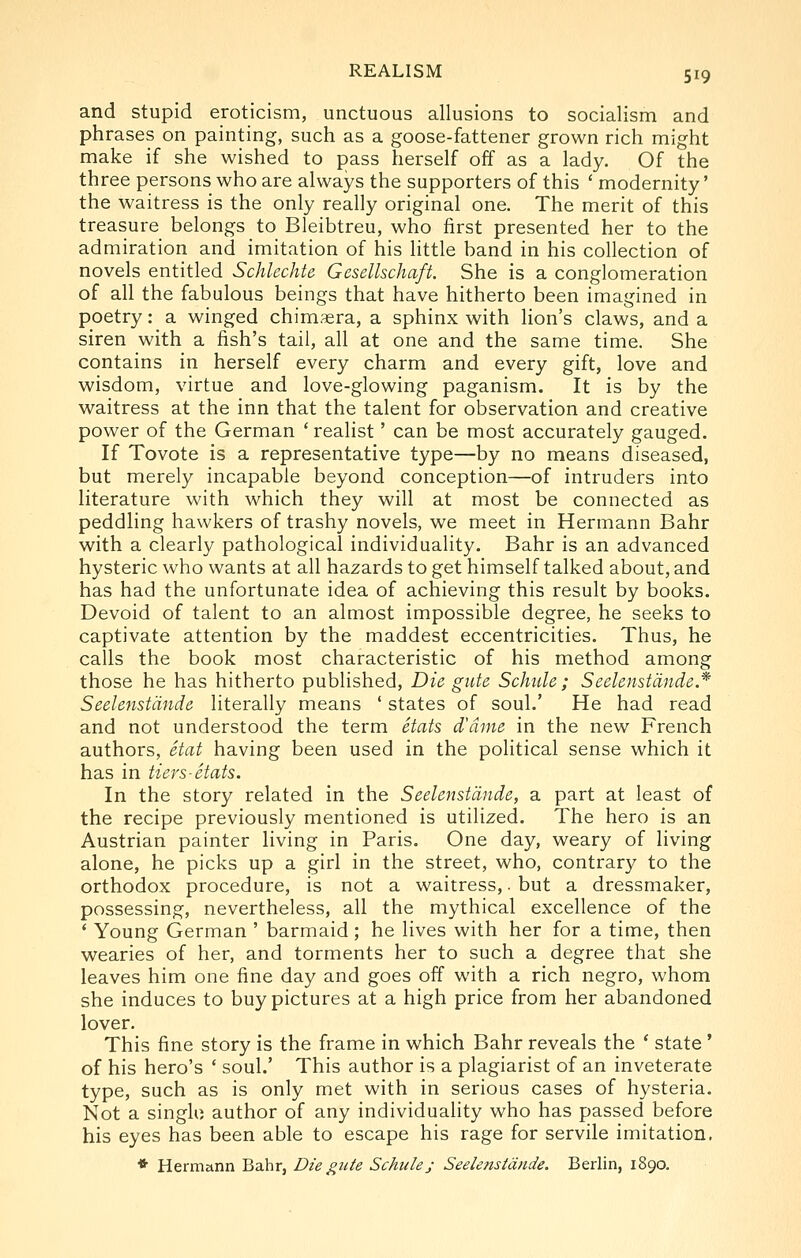 and stupid eroticism, unctuous allusions to socialism and phrases on painting, such as a goose-fattener grown rich might make if she wished to pass herself off as a lady. Of the three persons who are always the supporters of this ' modernity' the waitress is the only really original one. The merit of this treasure belongs to Bleibtreu, who first presented her to the admiration and imitation of his little band in his collection of novels entitled Schlechte Gesellschaft. She is a conglomeration of all the fabulous beings that have hitherto been imagined in poetry: a winged chimera, a sphinx with lion's claws, and a siren with a fish's tail, all at one and the same time. She contains in herself every charm and every gift, love and wisdom, virtue and love-glowing paganism. It is by the waitress at the inn that the talent for observation and creative power of the German ' realist' can be most accurately gauged. If Tovote is a representative type—by no means diseased, but merely incapable beyond conception—of intruders into literature with which they will at most be connected as peddling hawkers of trashy novels, we meet in Hermann Bahr with a clearly pathological individuality. Bahr is an advanced hysteric who wants at all hazards to get himself talked about, and has had the unfortunate idea of achieving this result by books. Devoid of talent to an almost impossible degree, he seeks to captivate attention by the maddest eccentricities. Thus, he calls the book most characteristic of his method among those he has hitherto published. Die gutc Schide ; Seelenstdnde* Seelenstdnde literally means ' states of soul.' He had read and not understood the term Stats d'dme in the new French authors, etat having been used in the political sense which it has in tiers-Stats. In the story related in the Seelenstdnde, a part at least of the recipe previously mentioned is utilized. The hero is an Austrian painter living in Paris. One day, weary of living alone, he picks up a girl in the street, who, contrary to the orthodox procedure, is not a waitress,. but a dressmaker, possessing, nevertheless, all the mythical excellence of the * Young German ' barmaid; he lives with her for a time, then wearies of her, and torments her to such a degree that she leaves him one fine day and goes off with a rich negro, whom she induces to buy pictures at a high price from her abandoned lover. This fine story is the frame in which Bahr reveals the * state ' of his hero's ' soul.' This author is a plagiarist of an inveterate type, such as is only met with in serious cases of hysteria. Not a singlo author of any individuality who has passed before his eyes has been able to escape his rage for servile imitation. ♦ Hermann Bahr, Die giite Schiilej Seelenstdnde. Berlin, 1890.