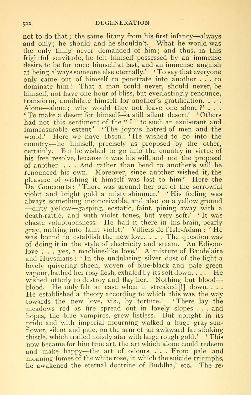 not to do that; the same litany from his first infancy—always and only; he should and he shouldn't. What he would was the only thing never demanded of him; and thus, in this frightful servitude, he felt himself possessed by an immense desire to be for once himself at last, and an immense anguish at being always someone else eternally.' ' To say that everyone only came out of himself to penetrate into another ... to dominate him! That a man could never, should never, be himself, not have one hour of bliss, but everlastingly renounce, transform, annihilate himself for another's gratification. . . . Alone—alone ; why would they not leave one alone ?' . . . * To make a desert for himself—a still silent desert' ' Others had not this sentiment of the  I  to such an exuberant and immeasurable extent.' * The joyous hatred of men and the world.' Here we have Ibsen: 'He wished to go into the country — he himself, precisely as proposed by the other, certainly. But he wished to go into the country in virtue of his free resolve, because it was his will, and not the proposal of another. . . . And rather than bend to another's will he renounced his own. Moreover, since another wished it, the pleasure of wishing it himself was lost to him.' Here the De Goncourts : ' There was around her out of the sorrowful violet and bright gold a misty shimmer.' ' His feeling was always something inconceivable, and also on a 3'ellow ground •—dirty yellow—gasping, ecstatic, faint, pining away with a death-rattle, and with violet tones, but very soft.' ' It was chaste voluptuousness. He had it there in his brain, pearly gray, melting into faint violet.' Villiers de I'lsle-Adam : ' He was bound to establish the new love. . . . The question was of doing it in the style of electricity and steam. An Edison- love . . . yes, a machine-like love.' A mixture of Baudelaire and Huysmans : ' In the undulating silver dust of the light a lovely quivering sheen, woven of blue-black and pale green vapour, bathed her rosy flesh, exhaled by its soft down. . . . He wished utterly to destroy and flay her. Nothing but blood— blood. He only felt at ease when it streaked [!] down. . . . He established a theory according to which this was the way towards the new love, viz., by torture.' ' There lay the meadows red as fire spread out in lovely slopes . . . and hopes, the blue vampires, grew listless. But upright in its pride and with imperial mourning walked a huge gray sun- flower, silent and pale, on the arm of an awkward fat stinking thistle, which trailed noisily afar with large rough gold,' ' This now became for him true art, the art which alone could redeem and make happy—the art of odours. . . . From pale and moaning fumes of the white rose, in which the suicide triumphs, he awakened the eternal doctrine of Buddha,' etc. The re-