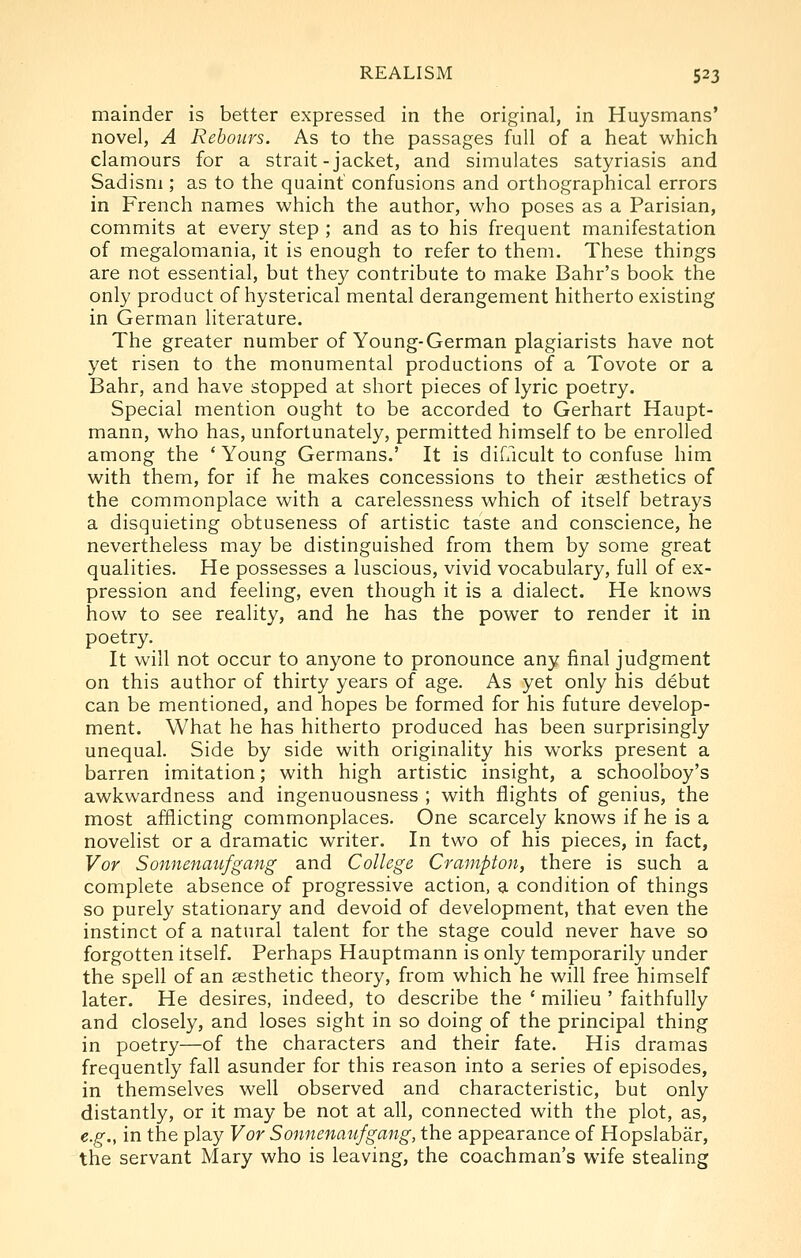 mainder is better expressed in the original, in Huysmans' novel, A Rebours. As to the passages full of a heat which clamours for a strait-jacket, and simulates satyriasis and Sadism ; as to the quaint' confusions and orthographical errors in French names which the author, who poses as a Parisian, commits at every step ; and as to his frequent manifestation of megalomania, it is enough to refer to them. These things are not essential, but they contribute to make Bahr's book the only product of hysterical mental derangement hitherto existing in German literature. The greater number of Young-German plagiarists have not yet risen to the monumental productions of a Tovote or a Bahr, and have stopped at short pieces of lyric poetry. Special mention ought to be accorded to Gerhart Haupt- mann, who has, unfortunately, permitted himself to be enrolled among the ' Young Germans.' It is difacult to confuse him with them, for if he makes concessions to their aesthetics of the commonplace with a carelessness which of itself betrays a disquieting obtuseness of artistic taste and conscience, he nevertheless may be distinguished from them by some great qualities. He possesses a luscious, vivid vocabulary, full of ex- pression and feeling, even though it is a dialect. He knows how to see reality, and he has the power to render it in poetry. It will not occur to anyone to pronounce any final judgment on this author of thirty years of age. As yet only his debut can be mentioned, and hopes be formed for his future develop- ment. What he has hitherto produced has been surprisingly unequal. Side by side with originality his works present a barren imitation; with high artistic insight, a schoolboy's awkwardness and ingenuousness ; with flights of genius, the most afflicting commonplaces. One scarcely knows if he is a novelist or a dramatic writer. In two of his pieces, in fact, Vor Sonnenmifgang and College Crampton, there is such a complete absence of progressive action, a condition of things so purely stationary and devoid of development, that even the instinct of a natural talent for the stage could never have so forgotten itself. Perhaps Hauptmann is only temporarily under the spell of an aesthetic theory, from which he will free himself later. He desires, indeed, to describe the ' milieu ' faithfully and closely, and loses sight in so doing of the principal thing in poetry—of the characters and their fate. His dramas frequently fall asunder for this reason into a series of episodes, in themselves well observed and characteristic, but only distantly, or it may be not at all, connected with the plot, as, e.g., in the play Vor Sonnenaufgang, the appearance of Hopslabar, the servant Mary who is leaving, the coachman's wife stealing