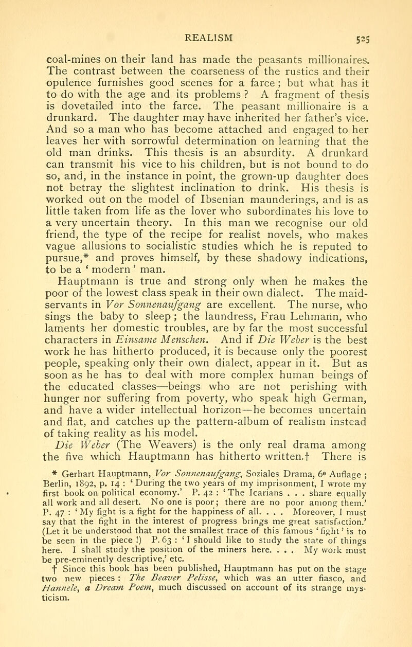 coal-mines on their land has made the peasants millionaires. The contrast between the coarseness of the rustics and their opulence furnishes good scenes for a farce; but what has it to do with the age and its problems ? A fragment of thesis is dovetailed into the farce. The peasant millionaire is a drunkard. The daughter may have inherited her father's vice. And so a man who has become attached and engaged to her leaves her with sorrowful determination on learning that the old man drinks. This thesis is an absurdity. A drunkard can transmit his vice to his children, but is not bound to do so, and, in the instance in point, the grown-up daughter does not betray the slightest inclination to drink. His thesis is worked out on the model of Ibsenian maunderings, and is as little taken from life as the lover who subordinates his love to a very uncertain theory. In this man we recognise our old friend, the type of the recipe for realist novels, who makes vague allusions to socialistic studies which he is reputed to pursue,* and proves himself, by these shadowy indications, to be a * modern ' man. Hauptmann is true and strong only when he makes the poor of the lowest class speak in their own dialect. The maid- servants in Vor Sonnenaufgang are excellent. The nurse, who sings the baby to sleep; the laundress, Frau Lehmann, who laments her domestic troubles, are by far the most successful characters in Einsame Menschen. And if Die Weber is the best work he has hitherto produced, it is because only the poorest people, speaking only their own dialect, appear in it. But as soon as he has to deal with more complex human beings of the educated classes—beings who are not perishing with hunger nor suffering from poverty, who speak high German, and have a wider intellectual horizon—he becomes uncertain and flat, and catches up the pattern-album of realism instead of taking reality as his model. Die Weber (The Weavers) is the only real drama among the five which Hauptmann has hitherto written.! There is * Gerhart Hauptmann, Vor Soitnenaufgang, Soziales Drama, 6^ Auflage ; Berlin, 1892, p. 14 : ' During the two years of my imprisonment, I wrote my first book on political economy.' P. 42 : 'The Icarians . . . share equally ail work and all desert. No one is poor; there are no poor among them.' P. 47 : ' My fight is a fight for the happiness of all. . . . Moreover, I must say that the fight in the interest of progress brings me great satisfaction.' (Let it be understood that not the smallest trace of this famous 'fight' is to be seen in the piece !) P. 63 : 'I should like to study the state of things here. I shall study the position of the miners here. . . . My work must be pre-eminently descriptive,' etc. f Since this book has been published, Hauptmann has put on the stage two new pieces : The Beaver Pelisse, which was an utter fiasco, and Hannele, a Dream Poem, much discussed on account of its strange mys- ticism.