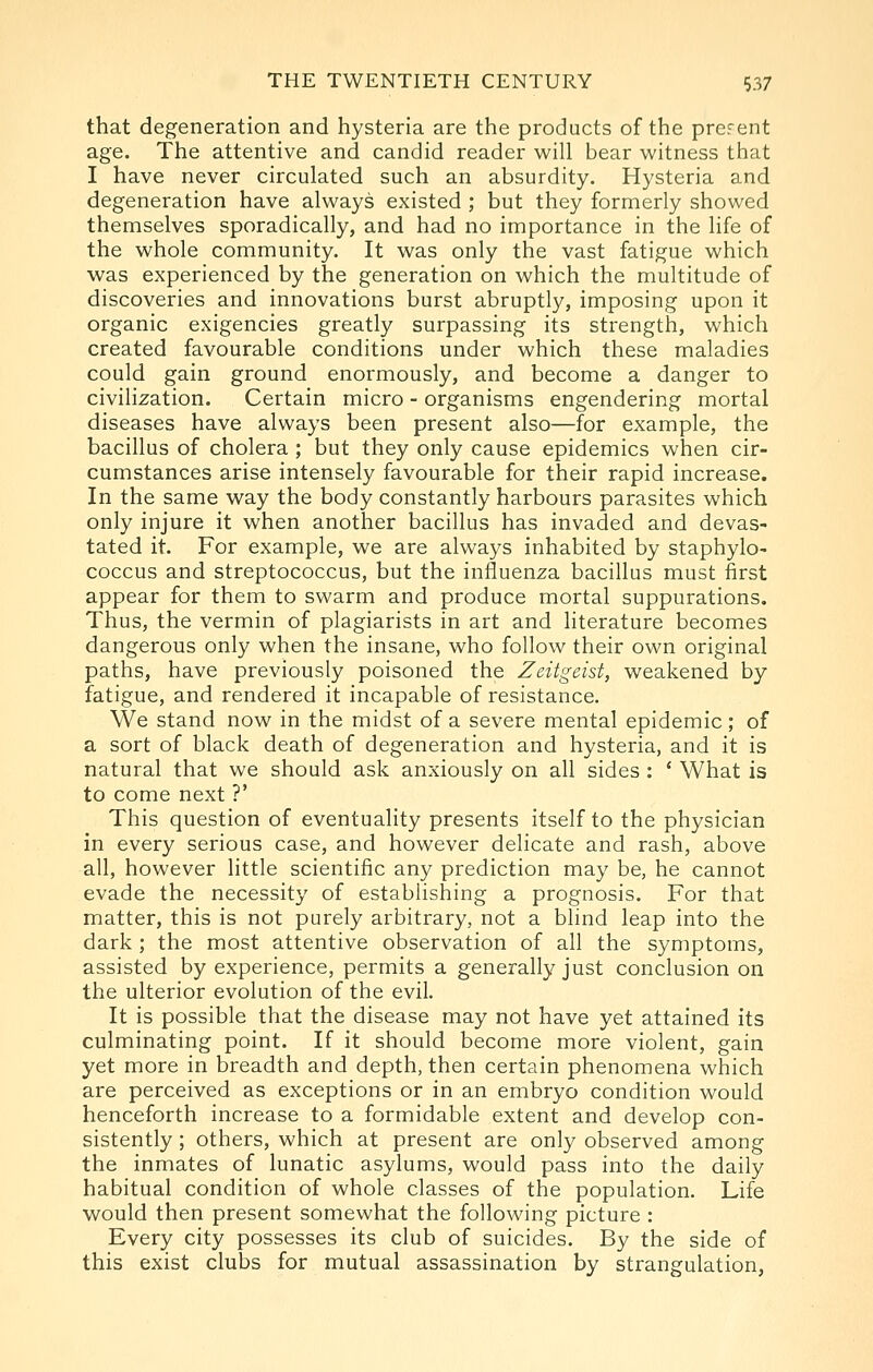 that degeneration and hysteria are the products of the prcrent age. The attentive and candid reader will bear witness that I have never circulated such an absurdity. Hysteria and degeneration have always existed ; but they formerly showed themselves sporadically, and had no importance in the life of the whole community. It was only the vast fatigue which was experienced by the generation on which the multitude of discoveries and innovations burst abruptly, imposing upon it organic exigencies greatly surpassing its strength, which created favourable conditions under which these maladies could gain ground enormously, and become a danger to civilization. Certain micro - organisms engendering mortal diseases have always been present also—for example, the bacillus of cholera ; but they only cause epidemics when cir- cumstances arise intensely favourable for their rapid increase. In the same way the body constantly harbours parasites which only injure it when another bacillus has invaded and devas- tated it. For example, we are always inhabited by staphylo- coccus and streptococcus, but the influenza bacillus must first appear for them to swarm and produce mortal suppurations. Thus, the vermin of plagiarists in art and literature becomes dangerous only when the insane, who follow their own original paths, have previously poisoned the Zeitgeist, weakened by fatigue, and rendered it incapable of resistance. We stand now in the midst of a severe mental epidemic; of a sort of black death of degeneration and hysteria, and it is natural that we should ask anxiously on all sides : ' What is to come next ?' This question of eventuality presents itself to the physician in every serious case, and however delicate and rash, above all, however little scientific any prediction may be, he cannot evade the necessity of establishing a prognosis. For that matter, this is not purely arbitrary, not a blind leap into the dark ; the most attentive observation of all the symptoms, assisted by experience, permits a generally just conclusion on the ulterior evolution of the evil. It is possible that the disease may not have yet attained its culminating point. If it should become more violent, gain yet more in breadth and depth, then certain phenomena which are perceived as exceptions or in an embryo condition would henceforth increase to a formidable extent and develop con- sistently ; others, which at present are only observed among the inmates of lunatic asylums, would pass into the daily habitual condition of whole classes of the population. Life would then present somewhat the following picture : Every city possesses its club of suicides. By the side of this exist clubs for mutual assassination by strangulation,