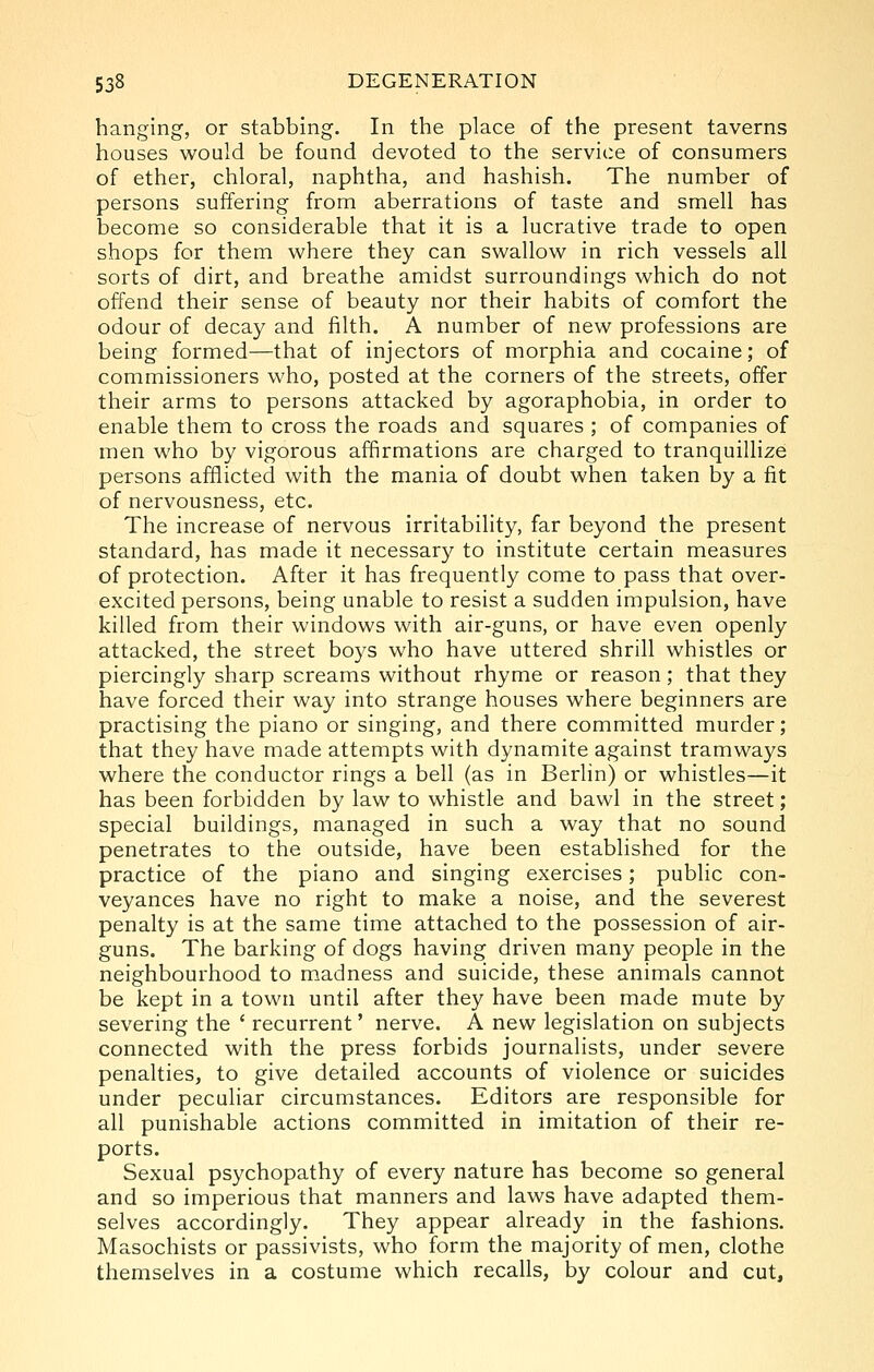 hanging, or stabbing. In the place of the present taverns houses would be found devoted to the service of consumers of ether, chloral, naphtha, and hashish. The number of persons suffering from aberrations of taste and smell has become so considerable that it is a lucrative trade to open shops for them where they can swallow in rich vessels all sorts of dirt, and breathe amidst surroundings which do not offend their sense of beauty nor their habits of comfort the odour of decay and filth. A number of new professions are being formed—that of injectors of morphia and cocaine; of commissioners who, posted at the corners of the streets, offer their arms to persons attacked by agoraphobia, in order to enable them to cross the roads and squares ; of companies of men who by vigorous affirmations are charged to tranquillize persons afflicted with the mania of doubt when taken by a fit of nervousness, etc. The increase of nervous irritability, far beyond the present standard, has made it necessary to institute certain measures of protection. After it has frequently come to pass that over- excited persons, being unable to resist a sudden impulsion, have killed from their windows with air-guns, or have even openly attacked, the street boys who have uttered shrill whistles or piercingly sharp screams without rhyme or reason; that they have forced their way into strange houses where beginners are practising the piano or singing, and there committed murder; that they have made attempts with dynamite against tramways where the conductor rings a bell (as in Berlin) or whistles—it has been forbidden by law to whistle and bawl in the street; special buildings, managed in such a way that no sound penetrates to the outside, have been established for the practice of the piano and singing exercises; public con- veyances have no right to make a noise, and the severest penalty is at the same time attached to the possession of air- guns. The barking of dogs having driven many people in the neighbourhood to madness and suicide, these animals cannot be kept in a town until after they have been made mute by severing the ' recurrent' nerve. A new legislation on subjects connected with the press forbids journalists, under severe penalties, to give detailed accounts of violence or suicides under peculiar circumstances. Editors are responsible for all punishable actions committed in imitation of their re- ports. Sexual psychopathy of every nature has become so general and so imperious that manners and laws have adapted them- selves accordingly. They appear already in the fashions. Masochists or passivists, who form the majority of men, clothe themselves in a costume which recalls, by colour and cut.