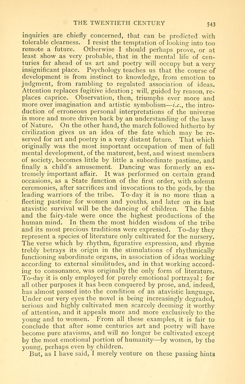 inquiries are chiefly concerned, that can be predicted with tolerable clearness. I resist the temptation of looking into too remote a future. Otherwise I should perhaps prove, or at least show as very probable, that in the mental life of cen- turies far ahead of us art and poetry will occupy but a very insignificant place. Psychology teaches us that the course of development is from instinct to knowledge, from emotion to judgment, from rambling to regulated association of ideas. Attention replaces fugitive ideation; will, guided by reason, re- places caprice. Observation, then, triumphs ever more and more over imagination and artistic symbolism—i.e., the intro- duction of erroneous personal interpretations of the universe is more and more driven back by an understanding of the laws of Nature. On the other hand, the march followed hitherto by civilization gives us an idea of the fate which may be re- served for art and poetry in a very distant future. That which originally was the most important occupation of men of full mental development, of the maturest, best, and wisest members of society, becomes little by little a subordinate pastime, and finally a child's amusement. Dancing was formerly an ex- tremely important affair. It was performed on certain grand occasions, as a State function of the first order, with solemn ceremonies, after sacrifices and invocations to the gods, by the leading warriors of the tribe. To-day it is no more than a fleeting pastime for women and youths, and later on its last atavistic survival will be the dancing of children. The fable and the fairy-tale were once the highest productions of the human mind. In them the most hidden wisdom of the tribe and its most precious traditions were expressed. To-day they represent a species of literature only cultivated for the nursery. The verse which by rhythm, figurative expression, and rhyme trebly betrays its origin in the stimulations of rhythmically functioning subordinate organs, in association of ideas working according to external similitudes, and in that working accord- ing to consonance, was originally the only form of literature. To-day it is only employed for purely emotional portrayal; for all other purposes it has been conquered by prose, and, indeed, has almost passed into the condition of an atavistic language. Under our very eyes the novel is being increasingly degraded, serious and highly cultivated men scarcely deeming it worthy of attention, and it appeals more and more exclusively to the young and to women. From all these examples, it is fair to conclude that after some centuries art and poetry will have become pure atavisms, and will no longer be cultivated except by the most emotional portion of humanity—by women, by the young, perhaps even by children. But, as I have said, I merely venture on these passing hints