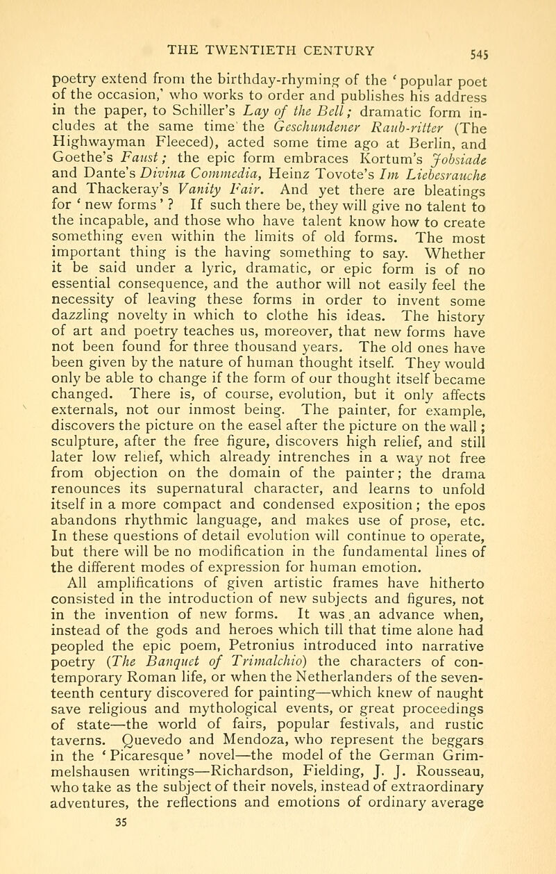 poetry extend from the birthday-rhyming^ of the ' popular poet of the occasion,' who works to order and pubHshes his address in the paper, to Schiller's Lay of the Bell; dramatic form in- cludes at the same time' the Geschundener Rauh-ritter (The Highwayman Fleeced), acted some time ago at Berlin, and Goethe's Faust; the epic form embraces Kortum's Jobsiad& and Dante's Divina Commedia, Heinz Tovote's Im Liebesrauche and Thackeray's Vanity Fair. And yet there are bleatings for ' new forms ' ? If such there be, they will give no talent to the incapable, and those who have talent know how to create something even within the limits of old forms. The most important thing is the having something to say. Whether it be said under a lyric, dramatic, or epic form is of no essential consequence, and the author will not easily feel the necessity of leaving these forms in order to invent some dazzling novelty in which to clothe his ideas. The history of art and poetry teaches us, moreover, that new forms have not been found for three thousand years. The old ones have been given by the nature of human thought itself They would only be able to change if the form of our thought itself became changed. There is, of course, evolution, but it only affects externals, not our inmost being. The painter, for example, discovers the picture on the easel after the picture on the wall; sculpture, after the free figure, discovers high relief, and still later low relief, which already intrenches in a way not free from objection on the domain of the painter; the drama renounces its supernatural character, and learns to unfold itself in a more compact and condensed exposition; the epos abandons rhythmic language, and makes use of prose, etc. In these questions of detail evolution will continue to operate, but there will be no modification in the fundamental lines of the different modes of expression for human emotion. All amplifications of given artistic frames have hitherto consisted in the introduction of new subjects and figures, not in the invention of new forms. It was. an advance when, instead of the gods and heroes which till that time alone had peopled the epic poem, Petronius introduced into narrative poetry {The Banquet of Trimalchio) the characters of con- temporary Roman life, or when the Netherlanders of the seven- teenth century discovered for painting—which knew of naught save religious and mythological events, or great proceedings of state—the world of fairs, popular festivals, and rustic taverns. Quevedo and Mendoza, who represent the beggars in the 'Picaresque' novel—the model of the German Grim- melshausen writings—Richardson, Fielding, J. J. Rousseau, who take as the subject of their novels, instead of extraordinary adventures, the reflections and emotions of ordinary average 35