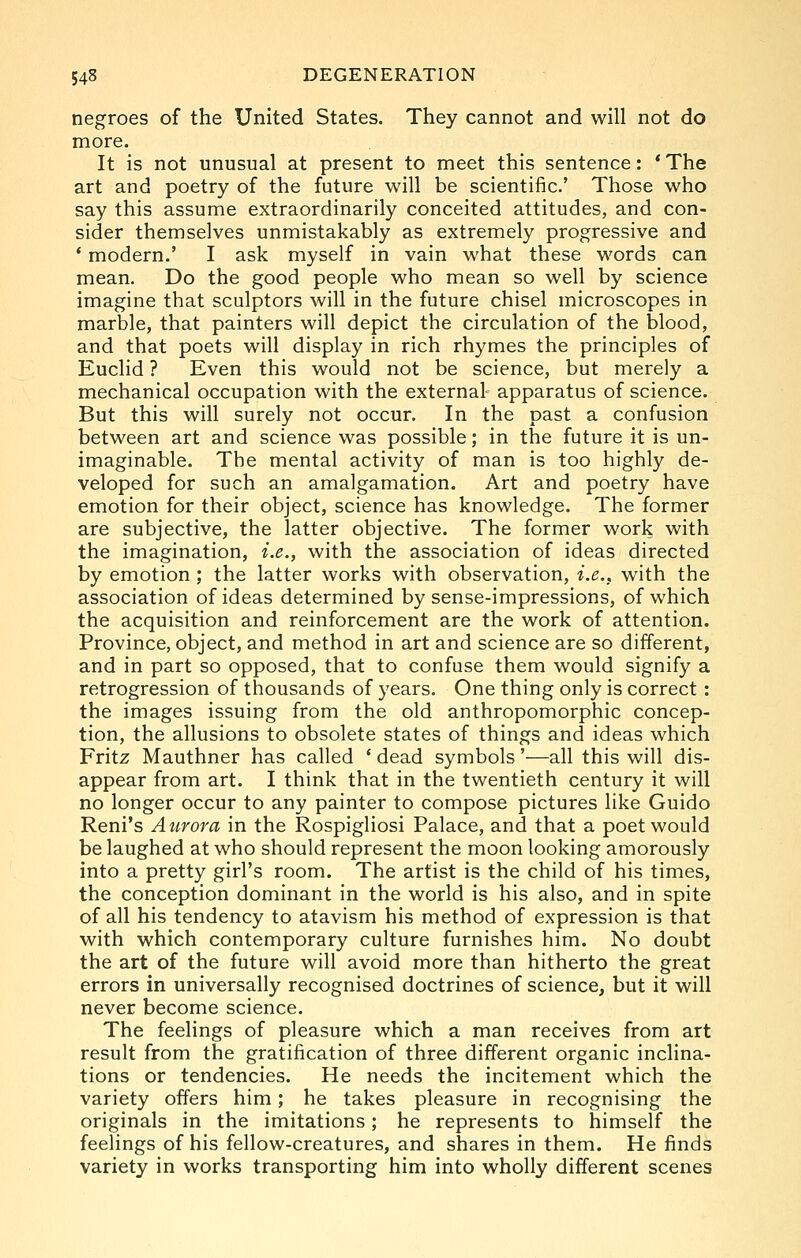 negroes of the United States. They cannot and will not do more. It is not unusual at present to meet this sentence: * The art and poetry of the future will be scientific' Those who say this assume extraordinarily conceited attitudes, and con- sider themselves unmistakably as extremely progressive and * modern.' I ask myself in vain what these words can mean. Do the good people who mean so well by science imagine that sculptors will in the future chisel microscopes in marble, that painters will depict the circulation of the blood, and that poets will display in rich rhymes the principles of Euclid ? Even this would not be science, but merely a mechanical occupation with the external apparatus of science. But this will surely not occur. In the past a confusion between art and science was possible; in the future it is un- imaginable. The mental activity of man is too highly de- veloped for such an amalgamation. Art and poetry have emotion for their object, science has knowledge. The former are subjective, the latter objective. The former work with the imagination, i.e., with the association of ideas directed by emotion ; the latter works with observation, i.e., with the association of ideas determined by sense-impressions, of which the acquisition and reinforcement are the work of attention. Province, object, and method in art and science are so different, and in part so opposed, that to confuse them would signify a retrogression of thousands of years. One thing only is correct : the images issuing from the old anthropomorphic concep- tion, the allusions to obsolete states of things and ideas which Fritz Mauthner has called ' dead symbols'—all this will dis- appear from art. I think that in the twentieth century it will no longer occur to any painter to compose pictures like Guido Reni's Aurora in the Rospigliosi Palace, and that a poet would be laughed at who should represent the moon looking amorously into a pretty girl's room. The artist is the child of his times, the conception dominant in the world is his also, and in spite of all his tendency to atavism his method of expression is that with which contemporary culture furnishes him. No doubt the art of the future will avoid more than hitherto the great errors in universally recognised doctrines of science, but it will never become science. The feelings of pleasure which a man receives from art result from the gratification of three different organic inclina- tions or tendencies. He needs the incitement which the variety offers him; he takes pleasure in recognising the originals in the imitations; he represents to himself the feelings of his fellow-creatures, and shares in them. He finds variety in works transporting him into wholly different scenes