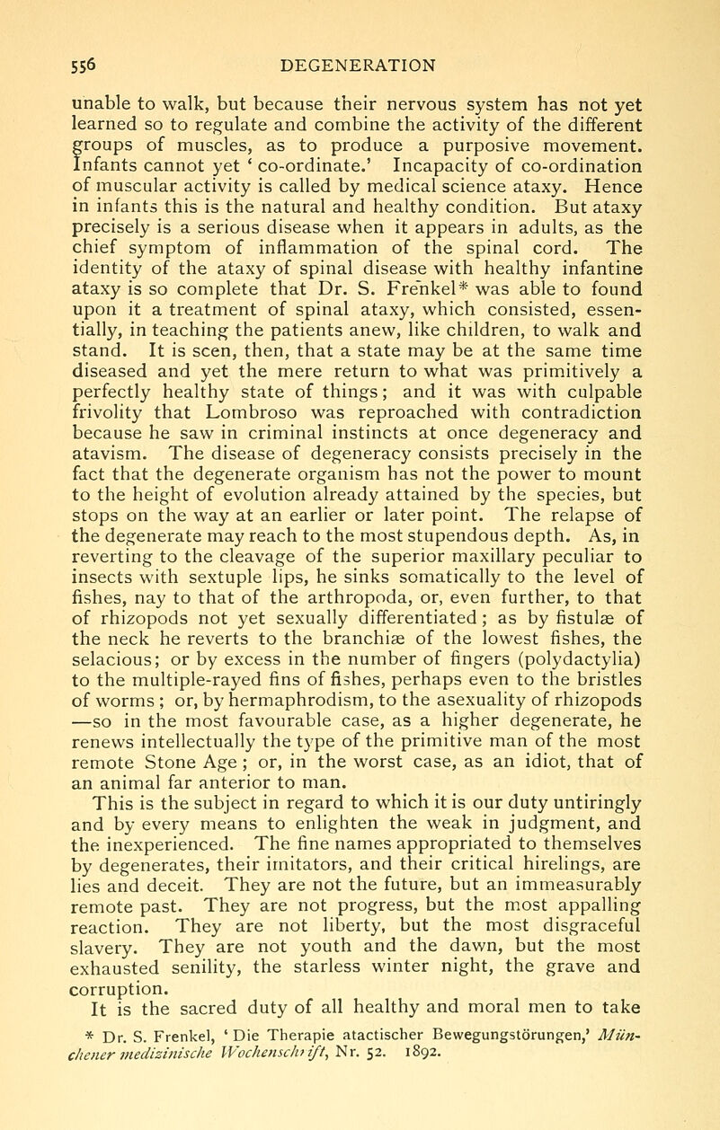 unable to walk, but because their nervous system has not yet learned so to regulate and combine the activity of the different froups of muscles, as to produce a purposive movement, nfants cannot yet ' co-ordinate.' Incapacity of co-ordination of muscular activity is called by medical science ataxy. Hence in infants this is the natural and healthy condition. But ataxy precisely is a serious disease when it appears in adults, as the chief symptom of inflammation of the spinal cord. The identity of the ataxy of spinal disease with healthy infantine ataxy is so complete that Dr. S. Frenkel* was able to found upon it a treatment of spinal ataxy, which consisted, essen- tially, in teaching the patients anew, like children, to walk and stand. It is seen, then, that a state may be at the same time diseased and yet the mere return to what was primitively a perfectly healthy state of things; and it was with culpable frivolity that Lombroso was reproached with contradiction because he saw in criminal instincts at once degeneracy and atavism. The disease of degeneracy consists precisely in the fact that the degenerate organism has not the power to mount to the height of evolution already attained by the species, but stops on the way at an earlier or later point. The relapse of the degenerate may reach to the most stupendous depth. As, in reverting to the cleavage of the superior maxillary peculiar to insects with sextuple lips, he sinks somatically to the level of fishes, nay to that of the arthropoda, or, even further, to that of rhizopods not yet sexually differentiated; as by fistulse of the neck he reverts to the branchiae of the lowest fishes, the selacious; or by excess in the number of fingers (polydactylia) to the multiple-rayed fins of fishes, perhaps even to the bristles of worms ; or, by hermaphrodism, to the asexuality of rhizopods —so in the most favourable case, as a higher degenerate, he renews intellectually the type of the primitive man of the most remote Stone Age; or, in the worst case, as an idiot, that of an animal far anterior to man. This is the subject in regard to which it is our duty untiringly and by every means to enlighten the weak in judgment, and the inexperienced. The fine names appropriated to themselves by degenerates, their imitators, and their critical hirelings, are lies and deceit. They are not the future, but an immeasurably remote past. They are not progress, but the most appalling reaction. They are not liberty, but the most disgraceful slavery. They are not youth and the dawn, but the most exhausted senility, the starless winter night, the grave and corruption. It is the sacred duty of all healthy and moral men to take * Dr. S. Frenkel, 'Die Therapie atactischer Bewegungstorungen,' Mutt' cliener medizinische Wochenschift, Nr. 52. 1892.