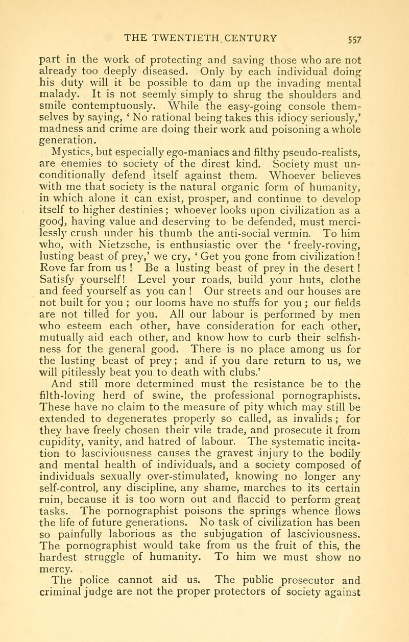 part in the work of protecting and saving those who are not already too deeply diseased. Only by each individual doing his duty will it be possible to dam up the invading mental malady. It is not seemly simply to shrug the shoulders and smile contemptuously. While the easy-going console them- selves by saying, * No rational being takes this idiocy seriously,' madness and crime are doing their work and poisoning a whole generation. Mystics, but especially ego-maniacs and filthy pseudo-reaHsts, are enemies to society of the direst kind. Society must un- conditionally defend itself against them. Whoever believes with me that society is the natural organic form of humanity, in which alone it can exist, prosper, and continue to develop itself to higher destinies; whoever looks upon civilization as a goocj, having value and deserving to be defended, must merci- lessl}' crush under his thumb the anti-social vermin. To him who, with Nietzsche, is enthusiastic over the ' freely-roving, lusting beast of prey,' we cry, * Get you gone from civilization ! Rove far from us ! Be a lusting beast of prey in the desert ! Satisfy yourself! Level your roads, build your huts, clothe and feed yourself as you can ! Our streets and our houses are not built for you ; our looms have no stuffs for you ; our fields are not tilled for you. All our labour is performed by men who esteem each other, have consideration for each other, mutually aid each other, and know how to curb their selfish- ness for the general good. There is no place among us for the lusting beast of prey; and if you dare return to us, we will pitilessly beat you to death with clubs.' And still more determined must the resistance be to the filth-loving herd of swine, the professional pornographists. These have no claim to the measure of pity which may still be extended to degenerates properly so called, as invalids ; for they have freely chosen their vile trade, and prosecute it from cupidity, vanity, and hatred of labour. The systematic incita- tion to lasciviousness causes the gravest injury to the bodily and mental health of individuals, and a society composed of individuals sexually over-stimulated, knowing no longer any self-control, any discipline, any shame, marches to its certain ruin, because it is too worn out and flaccid to perform great tasks. The pornographist poisons the springs whence flows the life of future generations. No task of civilization has been so painfully laborious as the subjugation of lasciviousness. The pornographist would take from us the fruit of this, the hardest struggle of humanity. To him we must show no mercy. The police cannot aid us. The public prosecutor and criminal judge are not the proper protectors of society against