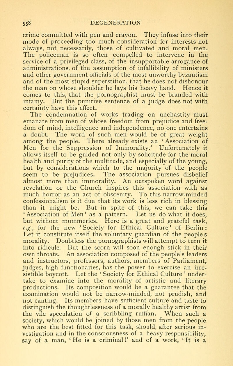 crime committed with pen and crayon. They infuse into their mode of proceeding too much consideration for interests not always, not necessarily, those of cultivated and moral men. The policeman is so often compelled to intervene in the service of a privileged class, of the insupportable arrogance of administrations, of the assumption of infallibility of ministers and other government officials of the most unworthy byzantism and of the most stupid superstition, that he does not dishonour the man on whose shoulder he lays his heavy hand. Hence it comes to this, that the pornographist must be branded with infamy. But the punitive sentence of a judge does not with certainty have this effect. The condemnation of works trading on unchastity must emanate from men of whose freedom from prejudice and free- dom of mind, intelligence and independence, no one entertains a doubt. The word of such men would be of great weight among the people. There already exists an * Association of Men for the Suppression of Immorality.' Unfortunately it allows itself to be guided not only by solicitude for the moral health and purity of the multitude, and especially of the young, but by considerations which to the majority of the people seem to be prejudices. The association pursues disbelief almost more than immorality. An outspoken word against revelation or the Church inspires this association with as much horror as an act of obscenity. To this narrow-minded confessionalism is it due that its work is less rich in blessing than it might be. But in spite of this, we can take this * Association of Men' as a pattern. Let us do what it does, but without mummeries. Here is a great and grateful task, e.g., for the new ' Society for Ethical Culture' of Berlin: Let it constitute itself the voluntary guardian of the peoples morality. Doubtless the pornographists will attempt to turn it into ridicule. But the scorn will soon enough stick in their own throats. An association composed of the people's leaders and instructors, professors, authors, members of Parliament, judges, high functionaries, has the power to exercise an irre- sistible boycott. Let the ' Society for Ethical Culture ' under- take to examine into the morality of artistic and literary productions. Its composition would be a guarantee that the examination would not be narrow-minded, not prudish, and not canting. Its members have sufficient culture and taste to distinguish the thoughtlessness of a morally healthy artist from the vile speculation of a scribbling ruffian. When such a society, which would be joined by those men from the people who are the best fitted for this task, should, after serious in- vestigation and in the consciousness of a heavy responsibility, say of a man, * He is a criminal!' and of a work, * It is a