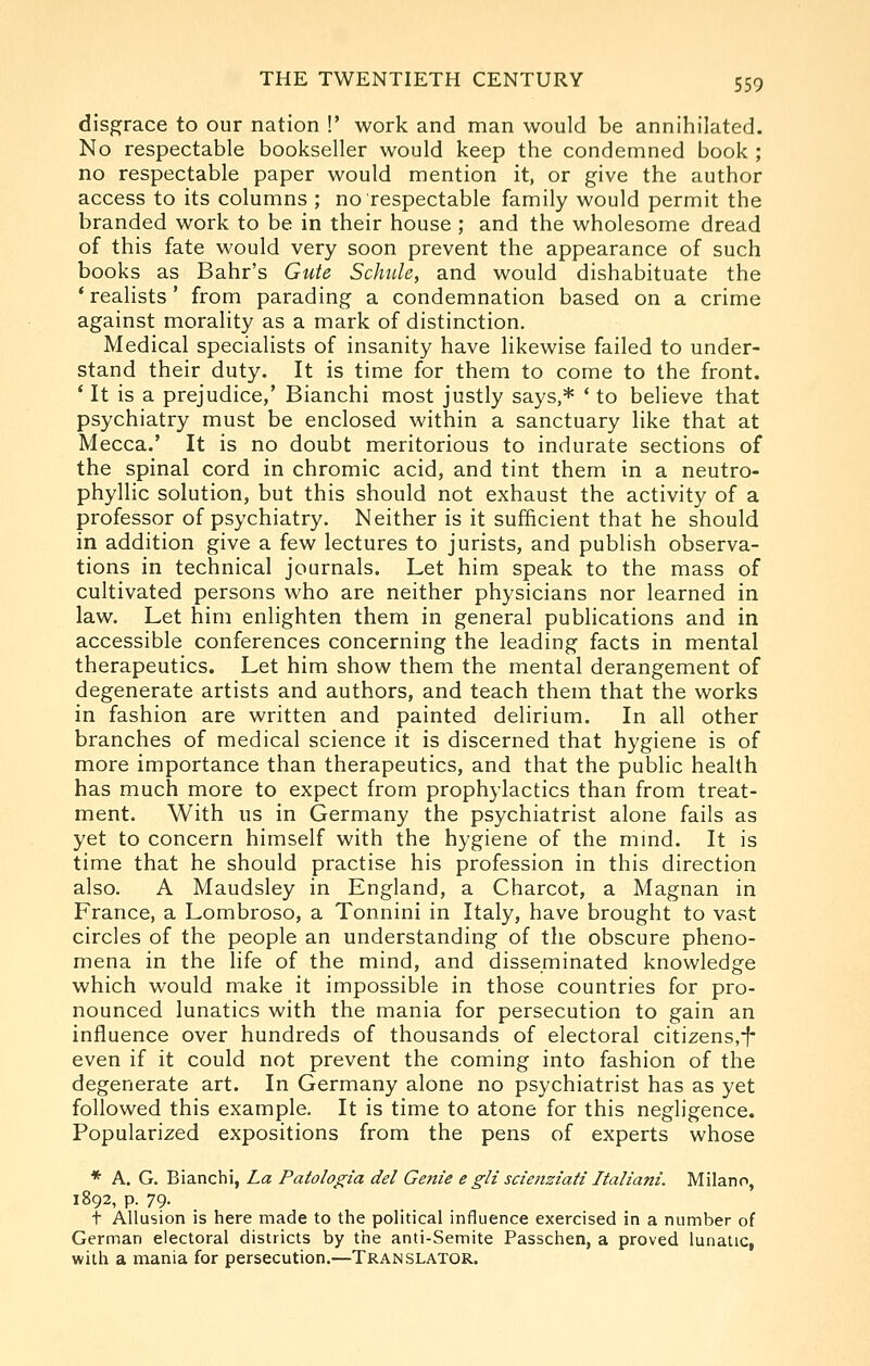 disgrace to our nation !' work and man would be annihilated. No respectable bookseller would keep the condemned book ; no respectable paper would mention it, or give the author access to its columns ; no respectable family would permit the branded work to be in their house ; and the wholesome dread of this fate would very soon prevent the appearance of such books as Bahr's Gute Schule, and would dishabituate the * realists' from parading a condemnation based on a crime against morality as a mark of distinction. Medical specialists of insanity have likewise failed to under- stand their duty. It is time for them to come to the front. ' It is a prejudice,' Bianchi most justly says,* * to believe that psychiatry must be enclosed within a sanctuary like that at Mecca.' It is no doubt meritorious to indurate sections of the spinal cord in chromic acid, and tint them in a neutro- phyllic solution, but this should not exhaust the activity of a professor of psychiatry. Neither is it sufficient that he should in addition give a few lectures to jurists, and publish observa- tions in technical journals. Let him speak to the mass of cultivated persons who are neither physicians nor learned in law. Let him enlighten them in general publications and in accessible conferences concerning the leading facts in mental therapeutics. Let him show them the mental derangement of degenerate artists and authors, and teach them that the works in fashion are written and painted delirium. In all other branches of medical science it is discerned that hygiene is of more importance than therapeutics, and that the public health has much more to expect from prophylactics than from treat- ment. With us in Germany the psychiatrist alone fails as yet to concern himself with the hygiene of the mmd. It is time that he should practise his profession in this direction also. A Maudsley in England, a Charcot, a Magnan in France, a Lombroso, a Tonnini in Italy, have brought to vast circles of the people an understanding of the obscure pheno- mena in the life of the mind, and disseminated knowledge which would make it impossible in those countries for pro- nounced lunatics with the mania for persecution to gain an influence over hundreds of thousands of electoral citizens,-f- even if it could not prevent the coming into fashion of the degenerate art. In Germany alone no psychiatrist has as yet followed this example. It is time to atone for this negligence. Popularized expositions from the pens of experts whose * A. G. Bianchi, La Patologia del Genie e gli sciertziaii Italiani. Milano, 1892, p. 79. t Allusion is here made to the political influence exercised in a number of German electoral districts by the anti-Semite Passchen, a proved lunatic, with a mania for persecution.—Translator.