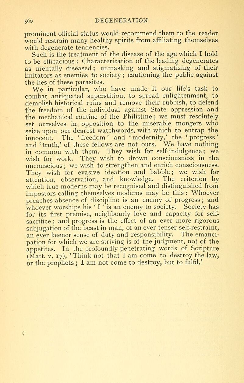 prominent official status would recommend them to the reader would restrain many healthy spirits from affiliating themselves with degenerate tendencies. Such is the treatment of the disease of the age which I hold to be efficacious : Characterization of the leading degenerates as mentally diseased ; unmasking and stigmatizing of their imitators as enemies to society; cautioning the public against the lies of these parasites. We in particular, who have made it our life's task to combat antiquated superstition, to spread enlightenment, to demolish historical ruins and remove their rubbish, to defend the freedom of the individual against State oppression and the mechanical routine of the Philistine ; we must resolutely set ourselves in opposition to the miserable mongers who seize upon our dearest watchwords, with which to entrap the innocent. The ' freedom ' and ' modernity,' the * progress ' and 'truth,' of these fellows are not ours. We have nothing in common with them. They wish for self-indulgence; we wish for work. They wish to drown consciousness in the unconscious; we wish to strengthen and enrich consciousness. They wish for evasive ideation and babble ; we wish for attention, observation, and knowledge. The criterion by which true moderns may be recognised and distinguished from impostors calling themselves moderns may be this : Whoever preaches absence of discipline is an enemy of progress ; and whoever worships his ' I ' is an enemy to society. Society has for its first premise, neighbourly love and capacity for self- sacrifice ; and progress is the effect of an ever more rigorous subjugation of the beast in man, of an ever tenser self-restraint, an ever keener sense of duty and responsibility. The emanci- pation for which we are striving is of the judgment, not of the appetites. In the profoundly penetrating words of Scripture (Matt. v. 17), 'Think not that I am come to destroy the law, or the prophets; I am not come to destroy, but to fulfil.
