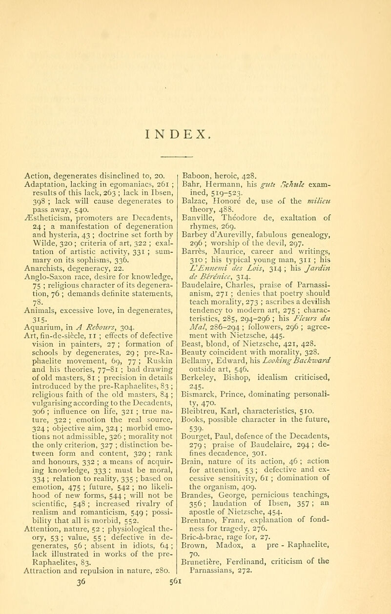 INDEX Action, degenerates disinclined to, 20. Adaptation, lacking in egomaniacs, 261 ; results of this lack, 263 ; lack in Ibsen, 398 ; lack will cause degenerates to pass away, 540. ^stheticism, promoters are Decadents, 24; a manifestation of degeneration and hysteria, 43 ; doctrine set forth by Wilde, 320 ; criteria of art, 322 ; exal- tation of artistic activity, 331 ; sum- mary on its sophisms, 336. Anarchists, degeneracy, 22. Anglo-Saxon race, desire for knowledge, 75 ; religious character of its degenera- tion, 76 ; demands definite statements. Animals, excessive love, in degenerates, 315.. Aquarium, in A Heboid's, 304. Art, fin-de-siecle, 11 ; effects of defective vision in painters, 27 ; formation of schools by degenerates, 29; pre-Ra- phaelite movement, 69, 77 ; Ruskin and his theories, 77-81 ; bad drawing of old masters, 81 ; precision in details introduced by the pre-Raphaelites, 83 ; religious faith of the old masters, 84 ; vulgarising according to the Decadents, 306 ; influence on life, 321 ; true na- ture, 322 ; emotion the real source, 324 ; objective aim, 324 ; morbid emo- tions not admissible, 326 ; morality not the only criterion, 327 ; distinction be- tween form and content, 329; rank and honours, 332 ; a means of acquir- ing knowledge, 333 ; must be moral, 334 ; relation to reality, 335 ; based on emotion, 475 ; future, 542 ; no likeli- hood of new forms, 544 ; will not be scientific, 548 ; increased rivalry of realism and romanticism, 549 ; possi- bility that all is morbid, 552. Attention, nature, 52 ; physiological the- ory, 53 ; value, 55 ; defective in de- generates, 56 ; absent in idiots, 64; lack illustrated in works of the pre- Raphaelites, 83. Attraction and repulsion in nature, 280. Baboon, heroic, 428. Bahr, Hermann, his gute Skhule exam- ined, 519-523. Balzac, Honore de, use of the milieu theory, 488. Banville, Theodore de, exaltation of rhymes, 269. Barbey d'Aurevilly, fabulous genealogy, 296 ; worship of the devil, 297. Barrfes, Maurice, career and writings, 310 ; his typical young man, 311 ; his L'Ennemi des Lois, 314 ; his Jardin de Berenice, 314. Baudelaire, Charles, praise of Parnassi- anism, 271 ; denies that poetry should teach morality, 273 ; ascribes a devilish tendency to modern art, 275 ; charac- teristics, 285, 294-296 ; his Fleurs du Mai, 286-294 ; followers, 296 ; agree- ment with Nietzsche, 445. Beast, blond, of Nietzsche, 421, 428. Beauty coincident with morality, 328. Bellamy, Edward, his Looking Backward outside art, 546. Berkeley, Bishop, idealism criticised, Bismarck, Prince, dominating personali- ty, 470. Bleibtreu, Karl, characteristics, 510. Books, possible character in the future, 539- Bourget, Paul, d&fence of the Decadents, 279 ; praise of Baudelaire, 294 ; de- fines decadence, 301. Brain, nature of its action, 46 ; action for attention, 53; defective and ex- cessive sensitivity, 61 ; domination of the organism, 409. Brandes, George, pernicious teachings, 356; laudation of Ibsen, 357 ; an apostle of Nietzsche, 454. Brentano, Franz, explanation of fond- ness for tragedy, 276. Bric-A-brac, rage for, 27. Brown, Madox, a pre - Raphaelite, 70. Bruneti^re, Ferdinand, criticism of the Parnassians, 272.